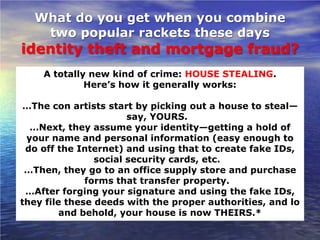 What do you get when you combine
   two popular rackets these days
identity theft and mortgage fraud?
    A totally new kind of crime: HOUSE STEALING.
             Here’s how it generally works:

 …The con artists start by picking out a house to steal—
                       say, YOURS.
  …Next, they assume your identity—getting a hold of
 your name and personal information (easy enough to
 do off the Internet) and using that to create fake IDs,
                social security cards, etc.
 …Then, they go to an office supply store and purchase
              forms that transfer property.
 …After forging your signature and using the fake IDs,
they file these deeds with the proper authorities, and lo
         and behold, your house is now THEIRS.*
 