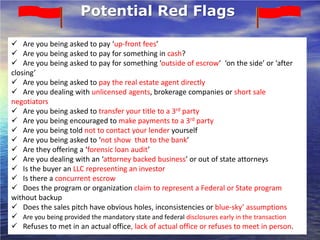 Potential Red Flags

 Are you being asked to pay ‘up-front fees’
 Are you being asked to pay for something in cash?
 Are you being asked to pay for something ‘outside of escrow’ ‘on the side’ or ‘after
closing’
 Are you being asked to pay the real estate agent directly
 Are you dealing with unlicensed agents, brokerage companies or short sale
negotiators
 Are you being asked to transfer your title to a 3rd party
 Are you being encouraged to make payments to a 3rd party
 Are you being told not to contact your lender yourself
 Are you being asked to ‘not show that to the bank’
 Are they offering a ‘forensic loan audit’
 Are you dealing with an ‘attorney backed business’ or out of state attorneys
 Is the buyer an LLC representing an investor
 Is there a concurrent escrow
 Does the program or organization claim to represent a Federal or State program
without backup
 Does the sales pitch have obvious holes, inconsistencies or blue-sky’ assumptions
 Are you being provided the mandatory state and federal disclosures early in the transaction
 Refuses to met in an actual office, lack of actual office or refuses to meet in person.
 