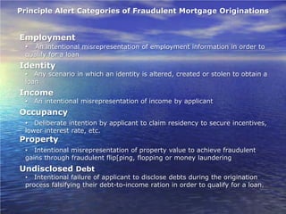 Principle Alert Categories of Fraudulent Mortgage Originations


Employment
 •  An intentional misrepresentation of employment information in order to
 qualify for a loan
Identity
 • Any scenario in which an identity is altered, created or stolen to obtain a
 loan
Income
 •   An intentional misrepresentation of income by applicant
Occupancy
 • Deliberate intention by applicant to claim residency to secure incentives,
 lower interest rate, etc.
Property
 • Intentional misrepresentation of property value to achieve fraudulent
 gains through fraudulent flip[ping, flopping or money laundering
Undisclosed Debt
 • Intentional failure of applicant to disclose debts during the origination
 process falsifying their debt-to-income ration in order to qualify for a loan.
 