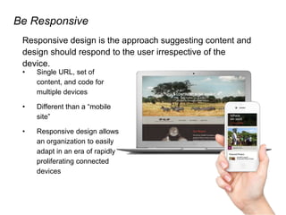 Be Responsive
Responsive design is the approach suggesting content and
design should respond to the user irrespective of the
device.
• Single URL, set of
content, and code for
multiple devices
• Different than a “mobile
site”
• Responsive design allows
an organization to easily
adapt in an era of rapidly
proliferating connected
devices
 