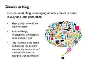 Content is King
Content marketing is emerging as a key factor in brand
loyalty and lead generation.
• High quality content fuels
organic search
• Includes blogs,
infographics, whitepapers,
case studies, video
• “Try to create a site that is
so fantastic you become
an authority in your niche.”
– Matt Cutts, head of
Google’s web spam team
 