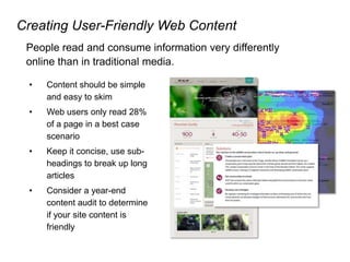 Creating User-Friendly Web Content
People read and consume information very differently
online than in traditional media.
• Content should be simple
and easy to skim
• Web users only read 28%
of a page in a best case
scenario
• Keep it concise, use sub-
headings to break up long
articles
• Consider a year-end
content audit to determine
if your site content is
friendly
 