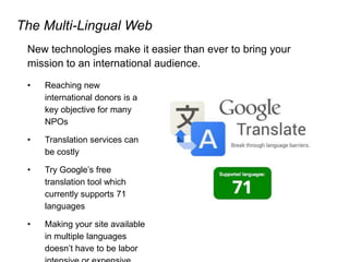 The Multi-Lingual Web
New technologies make it easier than ever to bring your
mission to an international audience.
• Reaching new
international donors is a
key objective for many
NPOs
• Translation services can
be costly
• Try Google’s free
translation tool which
currently supports 71
languages
• Making your site available
in multiple languages
doesn’t have to be labor
 