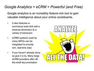 Google Analytics + eCRM = Powerful (and Free)
Google analytics is an incredibly feature-rich tool to gain
valuable intelligence about your online constituents.
• It also features e-
commerce tools that add a
revenue dimension to a
variety of behaviors
• eCRM systems used by
many NPOs can be
integrated to provide
rich, real-time data
• If you haven’t already done
so give it a try. Many large
eCRM providers offer off-
the-shelf documentation
 