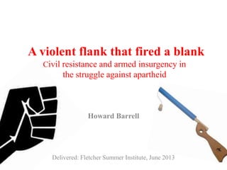 A violent flank that fired a blank
Civil resistance and armed insurgency in
the struggle against apartheid
Howard Barrell
Delivered: Fletcher Summer Institute, June 2013
 