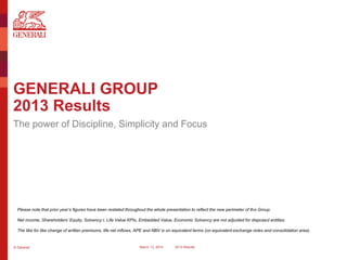 © Generali March 13, 2014 2013 Results
GENERALI GROUP
2013 Results
The power of Discipline, Simplicity and Focus
Please note that prior year’s figures have been restated throughout the whole presentation to reflect the new perimeter of the Group.
Net income, Shareholders’ Equity, Solvency I, Life Value KPIs, Embedded Value, Economic Solvency are not adjusted for disposed entities.
The like for like change of written premiums, life net inflows, APE and NBV is on equivalent terms (on equivalent exchange rates and consolidation area).
 