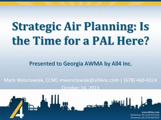 Strategic Air Planning: Is
the Time for a PAL Here?
Presented to Georgia AWMA by All4 Inc.
Mark Wenclawiak, CCM| mwenclawiak@all4inc.com | (678) 460-0324
October 24, 2013

www.all4inc.com
Kimberton, PA | 610.933.5246
Kennesaw, GA | 678.460.0324

 