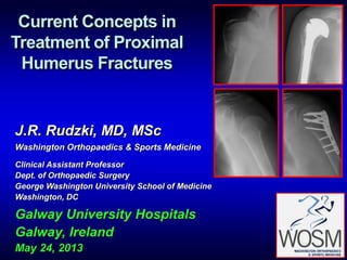 Current Concepts in
Treatment of Proximal
Humerus Fractures
J.R. Rudzki, MD, MSc
Washington Orthopaedics & Sports Medicine
Clinical Assistant Professor
Dept. of Orthopaedic Surgery
George Washington University School of Medicine
Washington, DC
Galway University Hospitals
Galway, Ireland
May 24, 2013
 
