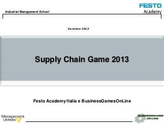 Industrial Management School




                                Versione 2013




                   Supply Chain Game 2013




                  Festo Academy Italia e BusinessGamesOnLine



                                                               1
 