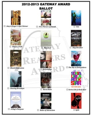 2012-2013 GATEWAY AWARD
BALLOT

☐ Amy & Roger’s Epic Detour

☐ Before I Fall

☐ Blank Confession

☐ Chasing Brooklyn

☐ A Dog’s Purpose

☐ Five Flavors of Dumb

☐ Sea

☐ Matched

☐ Ship Breaker

☐ Revolution

☐ The Sky is Everywhere

☐ Rot & Ruin

☐ Sorta Like a Rock Star

☐ Rules of Attraction

☐ Split

 