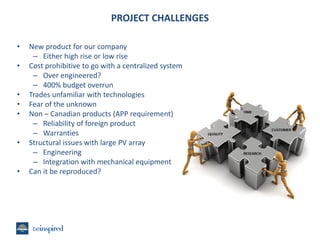 PROJECT CHALLENGES
•
•
•
•
•
•
•

New product for our company
– Either high rise or low rise
Cost prohibitive to go with a centralized system
– Over engineered?
– 400% budget overrun
Trades unfamiliar with technologies
Fear of the unknown
Non – Canadian products (APP requirement)
– Reliability of foreign product
– Warranties
Structural issues with large PV array
– Engineering
– Integration with mechanical equipment
Can it be reproduced?

 