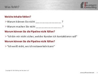 3www.ulfhausmann.de
Was fehlt?
Welche Inhalte fehlen?
>Warum können Sie nicht ___________________ ?
>Warum machen Sie nicht ___________________ ?
Warum können Sie die Pipeline nicht füllen?
>“Ich bin mir nicht sicher, welche Kunden ich kontaktieren soll”
Warum können Sie die Pipeline nicht füllen?
>“Ich weiß nicht, wo ich netzwerkeln kann”
Copyright © 2012 Wings for Business LLC
 