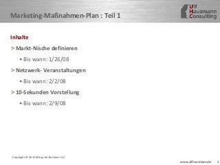4www.ulfhausmann.de
Marketing-Maßnahmen-Plan : Teil 1
Inhalte
>Markt-Nische definieren
• Bis wann: 1/26/08
>Netzwerk- Veranstaltungen
• Bis wann: 2/2/08
>10-Sekunden Vorstellung
• Bis wann: 2/9/08
Copyright © 2012 Wings for Business LLC
 