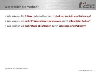 5www.ulfhausmann.de
Was werden Sie machen?
>Wie können Sie Follow Up betreiben durch direkten Kontakt und Follow up?
>Wie können Sie mehr Präsentationen bekommen durch öffentliche Reden?
>Wie können Sie mehr Deals abschließen durch Schreiben und Publicity?
Copyright © 2012 Wings for Business LLC
 