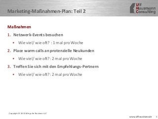 6www.ulfhausmann.de
Marketing-Maßnahmen-Plan: Teil 2
Maßnahmen
1. Netzwerk-Events besuchen
• Wie viel/ wie oft? : 1 mal pro Woche
2. Place warm calls an protenzielle Neukunden
• Wie viel/ wie oft?: 2 mal pro Woche
3. Treffen Sie sich mit den Empfehlungs-Pertnern
• Wie viel/ wie oft?: 2 mal pro Woche
Copyright © 2012 Wings for Business LLC
 