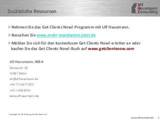 8www.ulfhausmann.de
Zusätzliche Resourcen
>Nehmen Sie das Get Clients Now!-Programm mit Ulf Hausmann.
>Besuchen Sie www.mehr-mandanten-jetzt.de
>Melden Sie sich für den kostenlosen Get Clients Now!-e-letter an oder
kaufen Sie das Get Clients Now!-Buch auf www.getclientsnow.com
Copyright © 2012 Wings for Business LLC
Ulf Hausmann, MBA
Dreiserstr. 25
12587 Berlin
uh@ulfhausmann.de
+49 173 6271053
+43 1 9553276
www.ulfhausmann.de
 