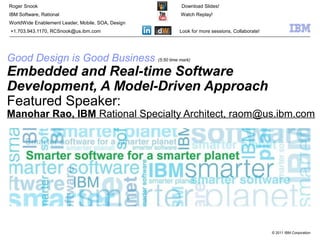 © 2011 IBM Corporation
Good Design is Good Business (5:50 time mark)
Embedded and Real-time Software
Development, A Model-Driven Approach
Featured Speaker:
Manohar Rao, IBM Rational Specialty Architect, raom@us.ibm.com
Roger Snook Download Slides!
IBM Software, Rational Watch Replay!
WorldWide Enablement Leader, Mobile, SOA, Design
+1.703.943.1170, RCSnook@us.ibm.com Look for more sessions, Collaborate!
 