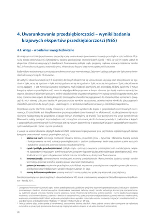 4.  warunkowania przedsiębiorczości – wyniki badania
U
krajowych ekspertów przedsiębiorczości (NES)
4.1. Wstęp – o badaniu i uwagi techniczne
W niniejszym rozdziale przedstawiono ekspercką ocenę uwarunkowań powstawania i rozwoju przedsiębiorczości w Polsce. Ocena ta została dokonana przy wykorzystaniu badania jakościowego (National Experts Survey – NES), w  którym wzięło udział 36
ekspertów z Polski w następujących dziedzinach: finansowanie, polityka rządu, programy rządowe, edukacja i szkolenia, transfer
RD, infrastruktura usługowa, otwartość rynku, infrastruktura fizyczna oraz normy społeczne i kulturowe.
Badanie było realizowane przy wykorzystaniu kwestionariusza internetowego. Zadaniem każdego z ekspertów była ocena stwierdzeń odnoszących się do 19 obszarów7.
W każdym z obszarów znalazło się 5-9 stwierdzeń, do których ekspert miał się ustosunkować, używając skali: zdecydowanie się zgadzam – 5 pkt, raczej się zgadzam − 4 pkt, ani się zgadzam, ani się nie zgadzam – 3 pkt, raczej się nie zgadzam – 2 pkt, zdecydowanie
się nie zgadzam – 1 pkt. Ponieważ wszystkie stwierdzenia miały wydźwięk pozytywny, tzn. stwierdzały, że dany aspekt ma w Polsce
korzystny wpływ na przedsiębiorczość, zatem im więcej punktów przyznano w danym obszarze, tym lepiej oceniono sytuację. Następnie, dla danych stwierdzeń policzono średnie dla odpowiedzi wszystkich ekspertów8. Im wyższą wartość osiągnęła średnia, tym
lepiej oceniono dany aspekt. W dalszej kolejności poszczególne stwierdzenia zagregowano do obszarów, które wymieniono powyżej i dla nich również policzono średnie. W poniższej analizie wyników zastosowano zarówno średnie wyniki dla poszczególnych
stwierdzeń, jak średnie dla danych grup – uzależniając to od kontekstu i możliwości ciekawego przedstawienia problemu.
Dodatkowo wyniki dla Polski zostały zestawione z uśrednionymi wynikami dla krajów o gospodarkach zorientowanych na innowacje. Chociaż Polska jest sklasyfikowana w grupie gospodarek zorientowanych na efektywność, to zdecydowano się na porównanie naszego kraju do gospodarek, w grupie których chcielibyśmy się znaleźć. Takie porównanie ma swoje konsekwencje.
Mianowicie, należy pamiętać, że przedsiębiorczość, szczególnie rozumiana jako liczba nowo powstałych podmiotów w krajach
o gospodarkach zorientowanych na innowacje jest na niższym poziomie niż w pozostałych grupach (gospodarkach nastawionych na efektywność czy też czynniki produkcji).
Z uwagi na wielość obszarów objętych badaniem NES postanowiono pogrupować je w pięć bloków reprezentujących szersze
kategorie uwarunkowań rozwoju przedsiębiorczości, tj.:
	I.	  zanse na start: percepcja możliwości otwarcia biznesu, otwartość rynku – dynamika i obciążenia (bariery wejścia
s
i funkcjonowania na nim), edukacja przedsiębiorczości – poziom podstawowy i średni oraz poziom uczelni wyższych
i kształcenie ustawiczne, zdolności/wiedza do założenia firmy;
	II.	 rynek i politykę przedsiębiorczości: polityka rządu – priorytety i wsparcie przedsiębiorczości oraz obciążenia związane z podatkami i regulacjami administracyjnymi, programy rządowe (publiczne) wspierające przedsiębiorczość, infrastruktura komercyjna i usługowa oraz techniczna otoczenia biznesu, dostępność finansowania;
	III.	 innowacyjność: zainteresowanie innowacjami ze strony przedsiębiorców i konsumentów, badania, rozwój i transfer
technologii (również przepływ wiedzy), prawo własności intelektualnej;
	IV.	 potencjał wzrostu: wspieranie przedsiębiorczości kobiet, wspieranie przedsiębiorstw o wysokim potencjale wzrostu,
przedsiębiorczość młodzieży (14-20 lat) i młodych ludzi (21-34 lata);
	V.	 normy kulturowo-społeczne: systemy wartości i normy społeczne, społeczny wizerunek przedsiębiorcy.
Bardziej rozwinięty opis poszczególnych obszarów badania NES został przedstawiony w raporcie Global Entrepreneurship Monitor – Polska 2011.
 
Dostępność finansowania, polityka rządu wobec przedsiębiorczości, publiczne programy wspierania przedsiębiorczości, edukacja na poziomie
podstawowym i średnim; szkolnictwo wyższe i doskonalenie zawodowe, badania, rozwój i transfer technologii, komercyjne otoczenie biznesu, stabilność sytuacji rynkowej i bariery prawne wejścia na rynek, infrastruktura techniczna, systemy wartości i normy społeczne, percepcja
możliwości uruchomienia biznesu, zdolności i wiedza do założenia firmy, społeczny wizerunek przedsiębiorcy, prawo własności intelektualnej,
wspieranie przedsiębiorczości kobiet, wspieranie przedsiębiorstw o wysokim potencjale wzrostu, innowacje, imigracja i przedsiębiorczość, relacje biznesowe, przedsiębiorczość młodzieży (14-20 lat) i młodych ludzi (21-34 lata).
8
  wórcy badania zdają sobie sprawę z  konsekwencji zastosowania średniej dla skali Likerta, jednak uznano takie rozwiązanie za najbardziej
T
optymalne w sytuacji gdy porównania dokonuje się między tak wieloma krajami w tak wielu obszarach jednocześnie.
7

28

 