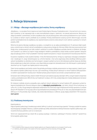 5. Relacje biznesowe
5.1. Wstęp – dlaczego współpraca jest ważna, formy współpracy
„Współpraca – to się opłaca” brzmi tegoroczne hasło Polskiej Agencji Rozwoju Przedsiębiorczości. I chociaż brzmi ono z pozoru
dość trywialnie, to tak naprawdę kryje w sobie skomplikowane pojęcia i zależności, nie zawsze jednoznaczne. Wszyscy też
zdają się wiedzieć i potwierdzać, że warto współpracować, ale jak pokazują dane, które zostaną przedstawione w tym rozdziale, ta wiedza w różnym stopniu przekłada się na praktykę. Poniżej przedstawione zostaną czynniki determinujące stosunek
polskich przedsiębiorców do współpracy oraz zaprezentowana zostanie analiza danych w tym zakresie uzyskanych w ramach
projektu GEM.
Wrócimy do pytania dlaczego współpraca się opłaca, a szczególnie czy się opłaca przedsiębiorcom. Po pierwsze dzięki współpracy, uczestnictwie w różnych sieciach przedsiębiorcy zyskują szerszy dostęp do informacji. Wiele informacji przenoszonych jest
drogą ustną i przekazywanych jest tylko osobom uważanym za zaufane. Współpraca pozwala również na dzielenie się dostępnymi zasobami, np. rodzina czy znajomi mogą udostępnić młodemu przedsiębiorcy swoje zasoby w postaci gotówki i wesprzeć
jego początkujący biznes. Innym przykładem może być wspólne korzystanie z maszyn lub powierzchni biurowej przez kilka firm.
Oczywiście współpraca może przybrać bardziej i mniej sformalizowaną formę. Istnieją np. organizacje zrzeszające przedsiębiorców i świadczące im usługi networkingowe np. w formie klastrów. I choć sama organizacja, która weryfikuje referencje potencjalnych kandydatów na członków oraz harmonogram i program spotkań są mocno sformalizowane, jednak relacje jej członków,
którzy podejmują ze sobą luźne rozmowy i przy okazji dzielą się wzajemnie doświadczeniami lub informacjami o potencjalnych
zleceniach już nie. O typach sieci będzie jeszcze mowa poniżej.
Zatem temat współpracy jest bardzo szeroki. Na potrzeby poniższego rozdziału postanowiono na niego spojrzeć z dwóch punktów widzenia: kapitału społecznego oraz sieci czyli networkingu. Analizę danych zebranych w ramach badania GEM poprzedzono krótkim wprowadzeniem teoretycznym. Rozdział zamyka podsumowanie oraz wnioski z przeprowadzonych analiz.
Omawiane dane GEM pochodzą z dwóch źródeł. Pierwszym jest badanie populacji dorosłych (APS), a drugim badanie ekspertów
z zakresu przedsiębiorczości (NES). W obu tych badaniach w edycji z 2012 roku zostały dołączone moduły dedykowane tematowi
relacji biznesowych.
W niniejszym rozdziale, tak jak w przypadku opisu ogólnych danych zebranych w ramach badania APS, opisywane są dwie kategorie przedsiębiorców. Pierwsza kategoria obejmuje dojrzałych przedsiębiorców, czyli takich, których firma funkcjonuje na
rynku min. 3,5 roku. Druga kategoria odpowiada wskaźnikowi TEA (Total Early-stage Entrepreneurial Activity) opisanemu w analizie
danych APS (Rozdział 3). Do tej grupy zalicza się przedsiębiorców prowadzących firmy do 3,5 roku oraz preprzedsiębiorców (por.
definicja str. 9). Na potrzeby tego rozdziału, aby analiza była łatwiejsza w odbiorze, grupę objętą wskaźnikiem TEA nazywamy
start-up’ami.

5.2. Podstawy teoretyczne
Kapitał społeczny
Pojęcie kapitału społecznego charakteryzuje wielość definicji i trudność w pomiarze tego zjawiska13. Niniejszy rozdział nie zawiera
wyczerpującego przeglądu literatury, a jedynie podejmuje próbę zobrazowania wielowymiarowości kapitału społecznego i jednocześnie tłumaczy pokrótce czym on w istocie jest.
Termin ten rozpowszechnił się w latach 80. za sprawą socjologa J. Colemana i politologa R. Putnama. Coleman14 wyróżnił trzy
formy kapitału społecznego:

 
Choć są badania, które starają się zmierzyć kapitał społeczny np. Diagnoza Społeczna czy European Social Survey.
  S. Coleman, „Social Capital in the Creation of Human Capital”, AJS vol. 94, University of Chicago 1988.
J.

13
14

36

 