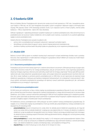 2. O badaniu GEM
Mimo że Globalny Monitor Przedsiębiorczości dynamicznie rozwija się od chwili powstania w 1997 roku i prowadzenia pierwszych badań w 1999 roku, rok 2012 był niewątpliwie dla projektu czasem szczególnym. Badaniami objęto aż 69 krajów, które
skupiają 74% populacji świata i  87% światowego produktu brutto. Są to najwyższe wyniki w  historii projektu, również próba
badawcza – 198 tys. respondentów – była w 2012 roku rekordowa.
GEM jest największym i najbardziej prestiżowym projektem badawczym w zakresie przedsiębiorczości, który koncentruje się na
przedsiębiorczości we wczesnym stadium działalności. Jest to projekt czysto naukowy, co pozwala mu na uzyskanie głębokiego
wglądu w proces przedsiębiorczości.
Globalny Monitor Przedsiębiorczości posiada trzy główne cele:
–– pomiar różnic w przedsiębiorczych postawach, aktywności i aspiracjach pomiędzy krajami,
–– identyfikację czynników determinujących naturę i poziom krajowej aktywności przedsiębiorczej,
–– określenie implikacji wyników badań dla polityki społeczno-gospodarczej, w tym wspierania przedsiębiorczości.

2.1. Modele GEM
Badania w ramach GEM są oparte na modelach teoretycznych stworzonych na bazie wieloletniego dorobku nauki o przedsiębiorczości. Dwa najważniejsze to model zależności istniejących w gospodarce, których efektem jest rozwój oraz model indywidualnego procesu przedsiębiorczego.

2.1.1. Rozumienie przedsiębiorczości w GEM
Przedsiębiorczość jest terminem bardzo pojemnym z wieloma różnorodnymi znaczeniami, GEM operacjonalizuje to pojęcie jako:
„każdą próbę tworzenia nowej firmy lub nowego przedsięwzięcia, taką jak samozatrudnienie, nowa organizacja gospodarcza,
ekspansja istniejącej organizacji, dokonana przez jednostkę, zespół ludzi lub istniejącą organizację”. Podczas gdy definicja przedsiębiorczości jako nowej aktywności gospodarczej jest wąska, samo pojęcie aktywności gospodarczej jest rozumiane dość szeroko. Ma to swoje implikacje w pomiarze poziomu przedsiębiorczości w GEM, która nie jest ograniczana do rejestracji nowej
działalności gospodarczej, a traktowana jest bardziej w kategoriach behawioralnych niż w kategoriach instytucjonalnych i obejmuje zarówno zachowania przedsiębiorcze prowadzące do rejestracji nowych podmiotów gospodarczych, jak i  zachowania
przedsiębiorcze w już istniejących organizacjach.

2.1.2. Model procesu przedsiębiorczości
W GEM istotne jest rozróżnienie na fazę, w której znajduje się przedsięwzięcie gospodarcze (Rysunek 2), przy czym analizą objęte są również fazy przed formalnym rozpoczęciem realizacji przedsięwzięcia, a uwaga skoncentrowana jest na wczesne etapy
działalności. Jest to jeden z istotnych elementów odróżniających GEM od innych projektów badawczych w dziedzinie przedsiębiorczości, gdzie często bada się rejestrację nowych podmiotów na podstawie danych krajowych urzędów statystycznych, co nie
pozwala na dogłębny wgląd w charakterystyki nowych przedsięwzięć.
W  modelowaniu procesu przedsiębiorczości GEM posługuje się trzema stadiami rozwoju przedsięwzięcia gospodarczego. Ze
względu na to, w której fazie znajduje się przedsiębiorca można go określić jako preprzedsiębiorcę, nowego przedsiębiorcę lub
dojrzałą firmę. W metodologii GEM:
–– preprzedsiębiorcy (nascent entrepreneurs) to osoby, które nie założyły jeszcze działalności gospodarczej, ale mają taki
zamiar oraz osoby, które już założyły działalność i znajdują się w jej wstępnej fazie, do 3 miesięcy od założenia. Za założenie
działalności uznaje się wypłacanie wynagrodzeń przez trzy miesiące. Osoby te zaczynają już podejmować kroki zmierzające
do założenia biznesu: pozyskują wsparcie finansowe, dokonują planowania biznesu, ubiegają się o ochronę prawną swojej
własności intelektualnej.
–– nowi przedsiębiorcy to osoby, które założyły firmę między 3 a 42 miesiącami przed przeprowadzeniem badania. Okres
trzech i pół roku uznaje się za krytyczny w działalności przedsiębiorczej. Jego przetrwanie świadczy o sukcesie pierwszego
etapu, czyli założenia działalności i przejściu do kolejnego etapu, czyli zarządzania istniejącą firmą.
–– dojrzałe firmy to te, które funkcjonują na rynku dłużej niż 42 miesiące (3,5 roku).
9

 