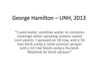 George Hamilton – UNH, 2013
“I used water sensitive water to compare
coverage when spraying mature sweet
corn plants. I sprayed an 18 row, and a 16
row bock using a Jacto cannon sprayer
and a 12 row block using a Durand-
Wayland air blast sprayer.”
 
