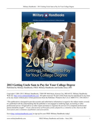 Military Handbooks – 2013 Getting Uncle Sam to Pay for Your College Degree
www.militaryhandbooks.com FREE Military Handbooks and Guides – Since 2001 1
2013 Getting Uncle Sam to Pay for Your College Degree
Published by Military Handbooks, FREE Military Handbooks and Guides Since 2001
________________________________________________________________________
Copyright © 2001-2013. Military Handbooks, 7200 NW 86th Street, Kansas City, MO 64153. Military Handbooks
Web site: http://www.militaryhandbooks.com. All rights reserved. No part of this book may be reproduced in any form
or by any means without prior written permission from the Publisher. Printed in the U.S.A. ISBN 978-1-300-50024-7
“This publication is designed to provide accurate and authoritative information in regard to the subject matter covered.
It is published with the understanding that the publisher is not engaged in rendering legal, accounting or other
professional service. If legal advice or other expert assistance is required, the services of a competent professional
person should be sought.”– From a Declaration of Principles jointly adopted by a committee of the American Bar
Association and a committee of publishers and associations.
Go to http://militaryhandbooks.com/ to sign up for your FREE Military Handbooks today!
 