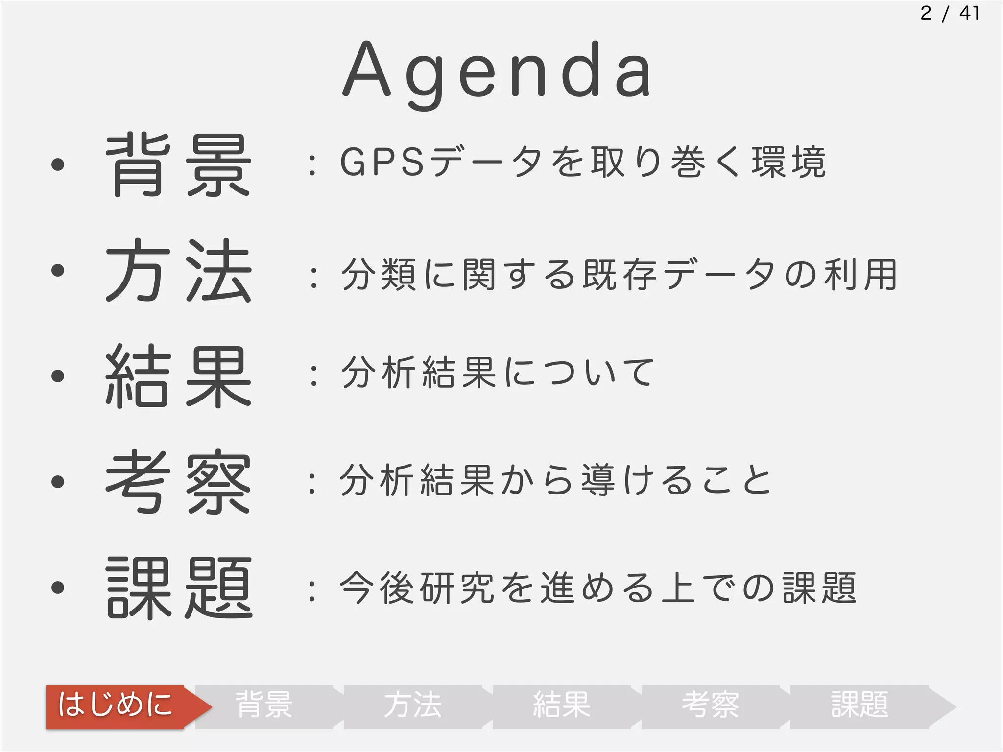 2 / 41

Agenda
・背景
・方法
・結果

: GPSデータを取り巻く環境

・考察
・課題

: 分 析 結 果 か ら 導 ける こ と

はじめに

背景

: 分類に関する既存データの利用
: 分 析 結 果 に つ いて

: 今後研究を進める上での課題
方法

結果

考察

課題

 
