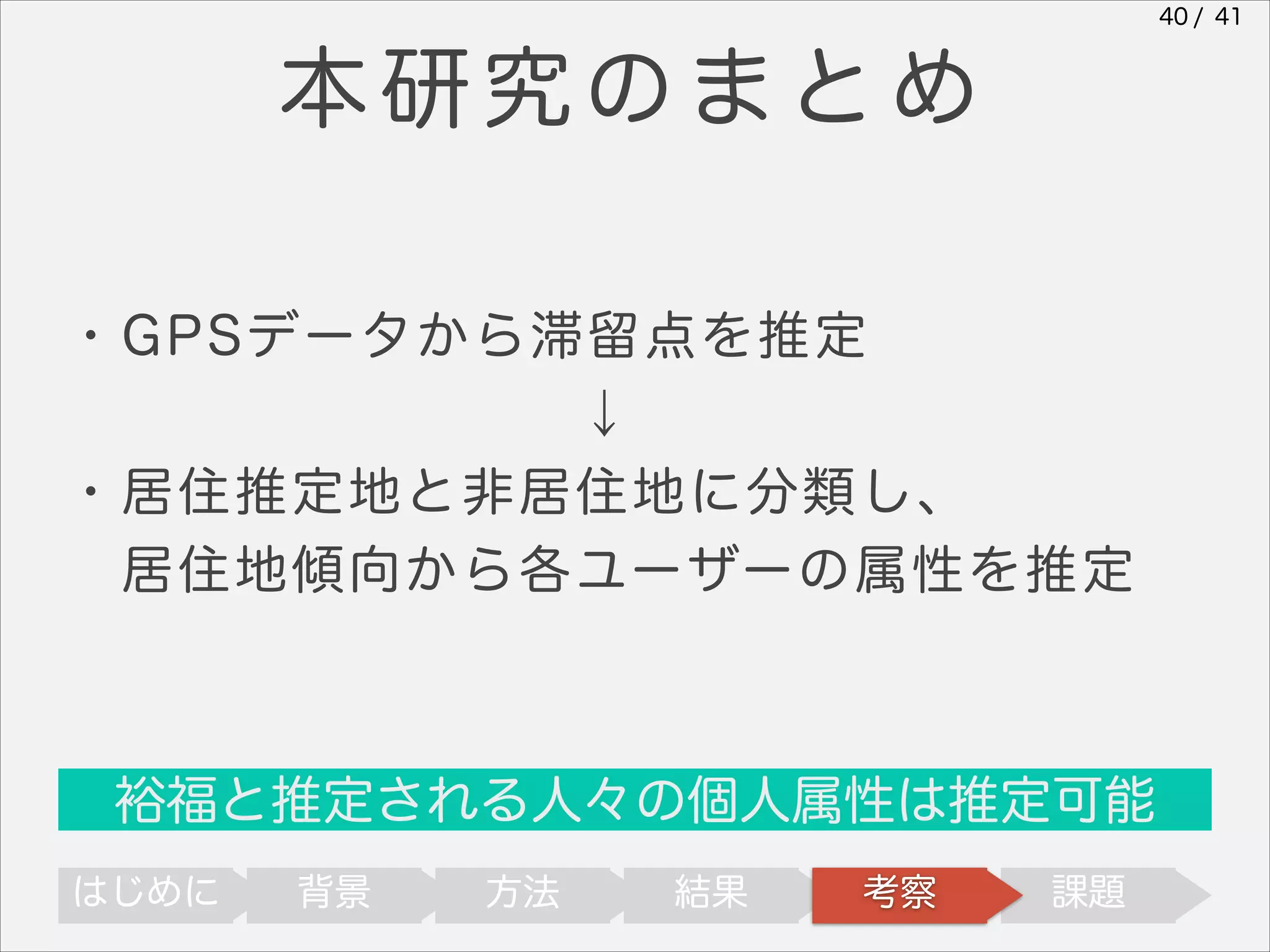 40 / 41

本研究のまとめ
・GPSデータから滞留点を推定
↓
・居住推定地と非居住地に分類し、
 居住地傾向から各ユーザーの属性を推定

裕福と推定される人々の個人属性は推定可能
はじめに

背景

方法

結果

考察

課題

 