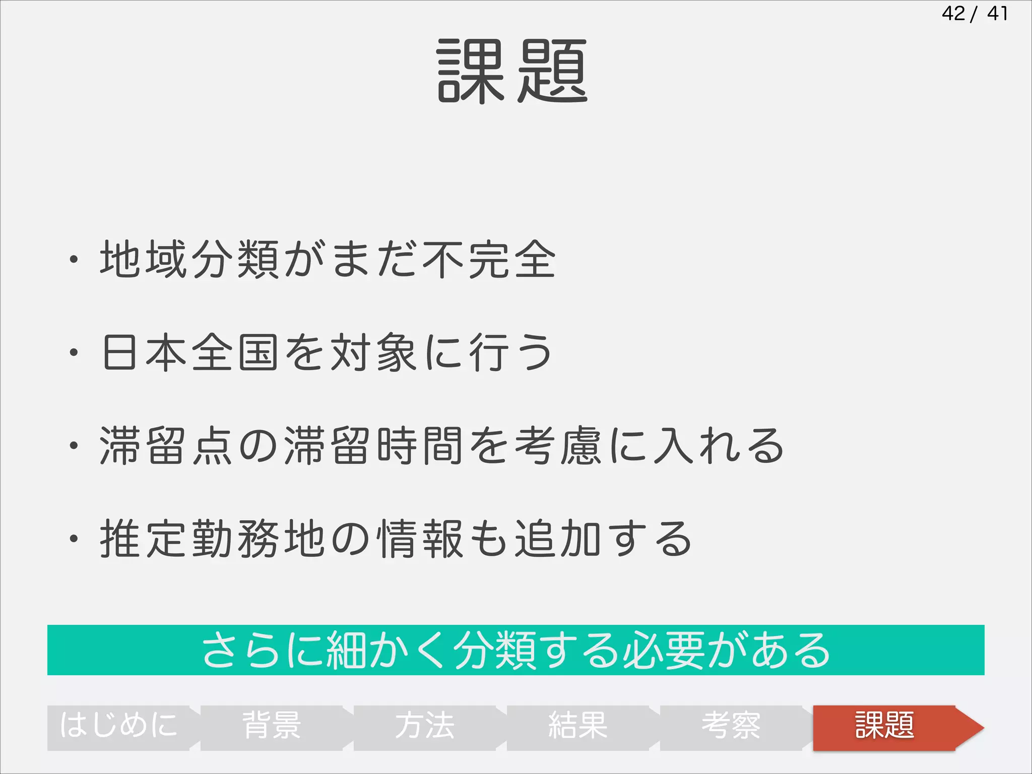 42 / 41

課題
・地域分類がまだ不完全
・日本全国を対象に行う
・滞留点の滞留時間を考慮に入れる
・推定勤務地の情報も追加する
さらに細かく分類する必要がある
はじめに

背景

方法

結果

考察

課題

 