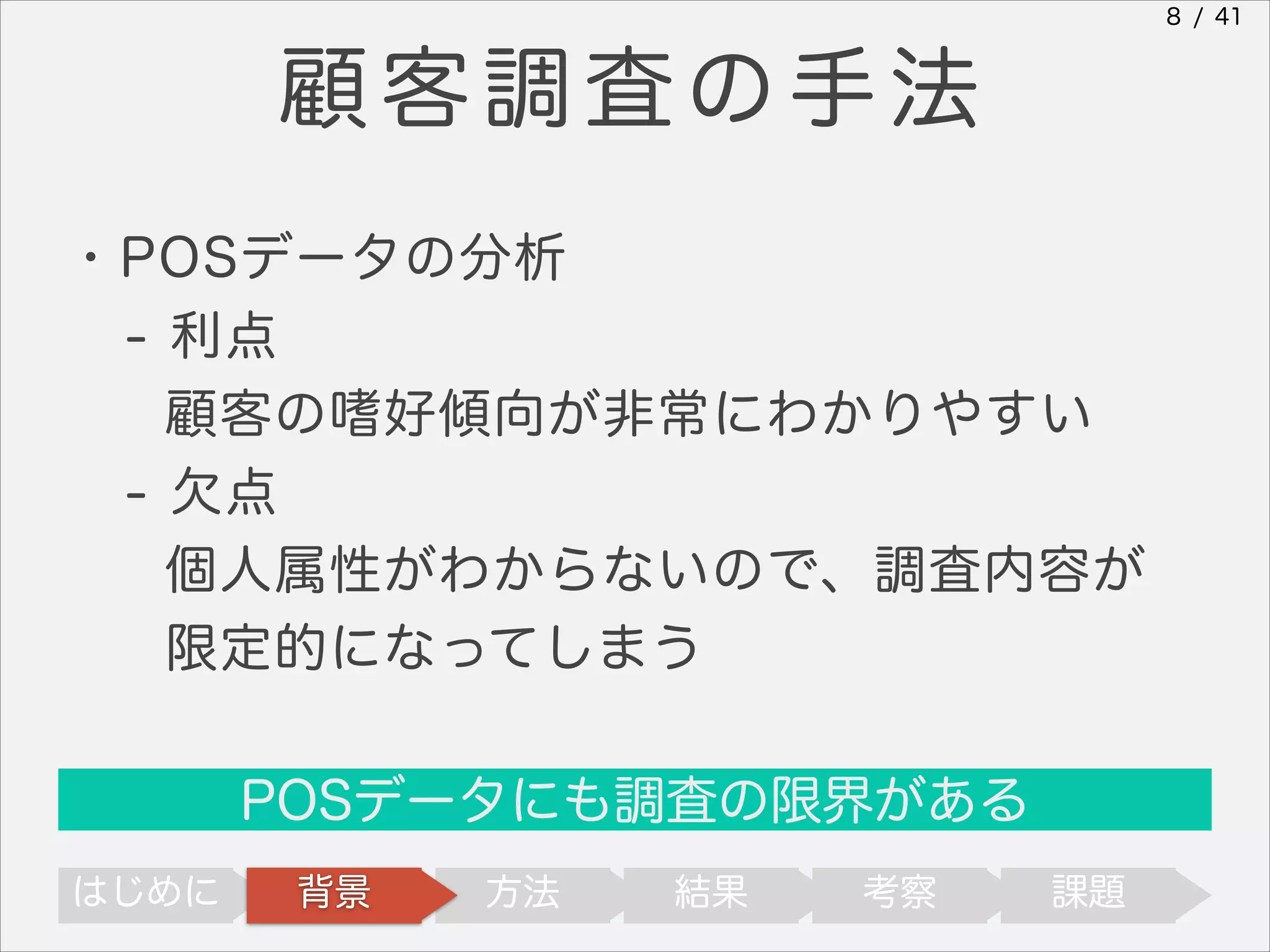 8 / 41

顧客調査の手法
・POSデータの分析
- 利点
顧客の嗜好傾向が非常にわかりやすい
- 欠点
個人属性がわからないので、調査内容が
限定的になってしまう
POSデータにも調査の限界がある
はじめに

背景

方法

結果

考察

課題

 