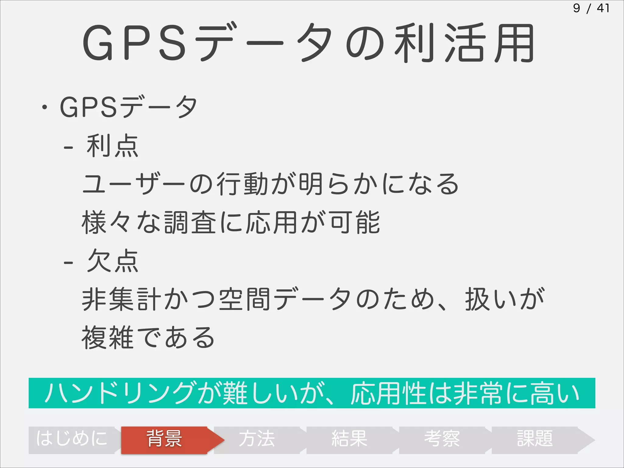 9 / 41

GPSデータの利活用
・GPSデータ
- 利点
ユーザーの行動が明らかになる
様々な調査に応用が可能
- 欠点
非集計かつ空間データのため、扱いが
複雑である
ハンドリングが難しいが、応用性は非常に高い
はじめに

背景

方法

結果

考察

課題

 