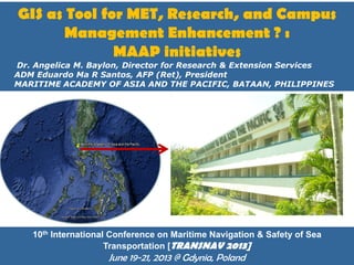 GIS as Tool for MET, Research, and Campus
Management Enhancement ? :
MAAP initiatives

by Dr. Angelica M. Baylon, Director for Research & Extension Services
ADM Eduardo Ma R Santos, AFP (Ret), President
MARITIME ACADEMY OF ASIA AND THE PACIFIC, BATAAN, PHILIPPINES

10th International Conference on Maritime Navigation & Safety of Sea
Transportation [TRANSNAV 2013]
Page 1

June 19-21, 2013 @ Gdynia, Poland

 