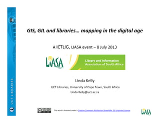 GIS, GIL and libraries… mapping in the digital age
A ICTLIG, LIASA event – 8 July 2013
Linda Kelly
UCT Libraries, University of Cape Town, South Africa
Linda.Kelly@uct.ac.za
This work is licensed under a Creative Commons Attribution-ShareAlike 3.0 Unported License.
 