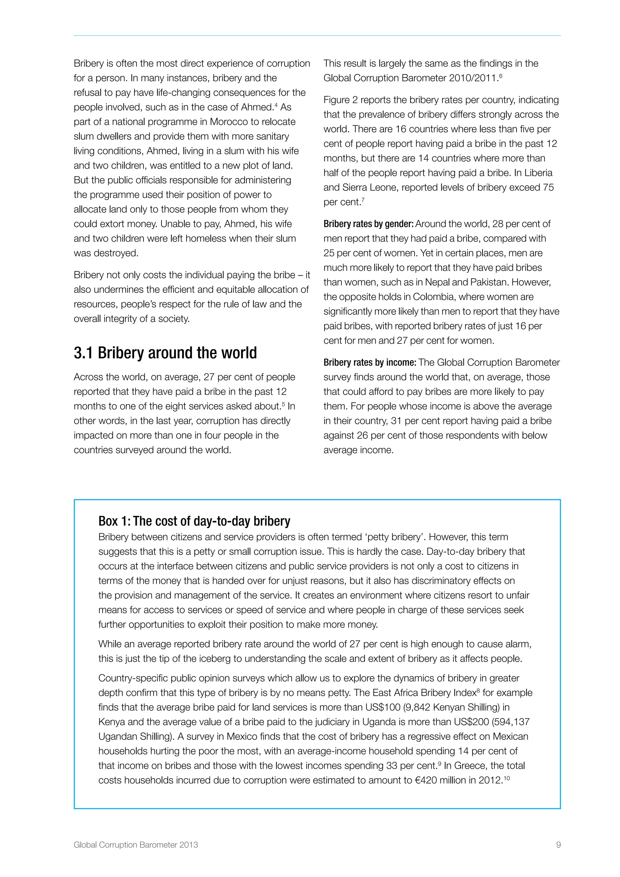 Global Corruption Barometer 2013 9
Bribery is often the most direct experience of corruption
for a person. In many instances, bribery and the
refusal to pay have life-changing consequences for the
people involved, such as in the case of Ahmed.4
As
part of a national programme in Morocco to relocate
slum dwellers and provide them with more sanitary
living conditions, Ahmed, living in a slum with his wife
and two children, was entitled to a new plot of land.
But the public officials responsible for administering
the programme used their position of power to
allocate land only to those people from whom they
could extort money. Unable to pay, Ahmed, his wife
and two children were left homeless when their slum
was destroyed.
Bribery not only costs the individual paying the bribe – it
also undermines the efficient and equitable allocation of
resources, people’s respect for the rule of law and the
overall integrity of a society.
3.1 Bribery around the world
Across the world, on average, 27 per cent of people
reported that they have paid a bribe in the past 12
months to one of the eight services asked about.5
In
other words, in the last year, corruption has directly
impacted on more than one in four people in the
countries surveyed around the world.
This result is largely the same as the findings in the
Global Corruption Barometer 2010/2011.6
Figure 2 reports the bribery rates per country, indicating
that the prevalence of bribery differs strongly across the
world. There are 16 countries where less than five per
cent of people report having paid a bribe in the past 12
months, but there are 14 countries where more than
half of the people report having paid a bribe. In Liberia
and Sierra Leone, reported levels of bribery exceed 75
per cent.7
Bribery rates by gender: Around the world, 28 per cent of
men report that they had paid a bribe, compared with
25 per cent of women. Yet in certain places, men are
much more likely to report that they have paid bribes
than women, such as in Nepal and Pakistan. However,
the opposite holds in Colombia, where women are
significantly more likely than men to report that they have
paid bribes, with reported bribery rates of just 16 per
cent for men and 27 per cent for women.
Bribery rates by income: The Global Corruption Barometer
survey finds around the world that, on average, those
that could afford to pay bribes are more likely to pay
them. For people whose income is above the average
in their country, 31 per cent report having paid a bribe
against 26 per cent of those respondents with below
average income.
Box 1: The cost of day-to-day bribery
Bribery between citizens and service providers is often termed ‘petty bribery’. However, this term
suggests that this is a petty or small corruption issue. This is hardly the case. Day-to-day bribery that
occurs at the interface between citizens and public service providers is not only a cost to citizens in
terms of the money that is handed over for unjust reasons, but it also has discriminatory effects on
the provision and management of the service. It creates an environment where citizens resort to unfair
means for access to services or speed of service and where people in charge of these services seek
further opportunities to exploit their position to make more money.
While an average reported bribery rate around the world of 27 per cent is high enough to cause alarm,
this is just the tip of the iceberg to understanding the scale and extent of bribery as it affects people.
Country-specific public opinion surveys which allow us to explore the dynamics of bribery in greater
depth confirm that this type of bribery is by no means petty. The East Africa Bribery Index8
for example
finds that the average bribe paid for land services is more than US$100 (9,842 Kenyan Shilling) in
Kenya and the average value of a bribe paid to the judiciary in Uganda is more than US$200 (594,137
Ugandan Shilling). A survey in Mexico finds that the cost of bribery has a regressive effect on Mexican
households hurting the poor the most, with an average-income household spending 14 per cent of
that income on bribes and those with the lowest incomes spending 33 per cent.9
In Greece, the total
costs households incurred due to corruption were estimated to amount to €420 million in 2012.10
 