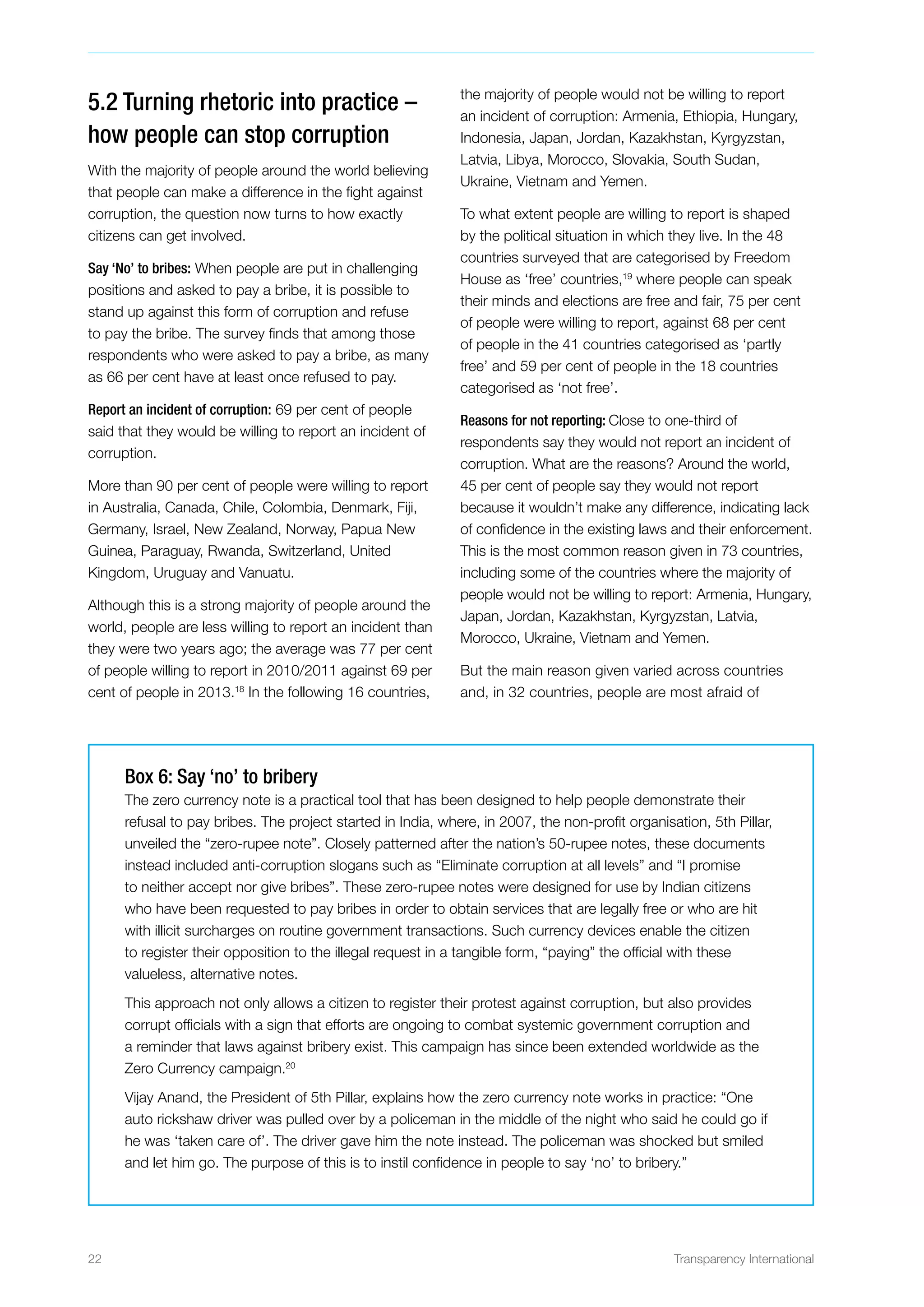 22 Transparency International
5.2 Turning rhetoric into practice –
how people can stop corruption
With the majority of people around the world believing
that people can make a difference in the fight against
corruption, the question now turns to how exactly
citizens can get involved.
Say ‘No’ to bribes: When people are put in challenging
positions and asked to pay a bribe, it is possible to
stand up against this form of corruption and refuse
to pay the bribe. The survey finds that among those
respondents who were asked to pay a bribe, as many
as 66 per cent have at least once refused to pay.
Report an incident of corruption: 69 per cent of people
said that they would be willing to report an incident of
corruption.
More than 90 per cent of people were willing to report
in Australia, Canada, Chile, Colombia, Denmark, Fiji,
Germany, Israel, New Zealand, Norway, Papua New
Guinea, Paraguay, Rwanda, Switzerland, United
Kingdom, Uruguay and Vanuatu.
Although this is a strong majority of people around the
world, people are less willing to report an incident than
they were two years ago; the average was 77 per cent
of people willing to report in 2010/2011 against 69 per
cent of people in 2013.18
In the following 16 countries,
the majority of people would not be willing to report
an incident of corruption: Armenia, Ethiopia, Hungary,
Indonesia, Japan, Jordan, Kazakhstan, Kyrgyzstan,
Latvia, Libya, Morocco, Slovakia, South Sudan,
Ukraine, Vietnam and Yemen.
To what extent people are willing to report is shaped
by the political situation in which they live. In the 48
countries surveyed that are categorised by Freedom
House as ‘free’ countries,19
where people can speak
their minds and elections are free and fair, 75 per cent
of people were willing to report, against 68 per cent
of people in the 41 countries categorised as ‘partly
free’ and 59 per cent of people in the 18 countries
categorised as ‘not free’.
Reasons for not reporting: Close to one-third of
respondents say they would not report an incident of
corruption. What are the reasons? Around the world,
45 per cent of people say they would not report
because it wouldn’t make any difference, indicating lack
of confidence in the existing laws and their enforcement.
This is the most common reason given in 73 countries,
including some of the countries where the majority of
people would not be willing to report: Armenia, Hungary,
Japan, Jordan, Kazakhstan, Kyrgyzstan, Latvia,
Morocco, Ukraine, Vietnam and Yemen.
But the main reason given varied across countries
and, in 32 countries, people are most afraid of
Box 6: Say ‘no’ to bribery
The zero currency note is a practical tool that has been designed to help people demonstrate their
refusal to pay bribes. The project started in India, where, in 2007, the non-profit organisation, 5th Pillar,
unveiled the “zero-rupee note”. Closely patterned after the nation’s 50-rupee notes, these documents
instead included anti-corruption slogans such as “Eliminate corruption at all levels” and “I promise
to neither accept nor give bribes”. These zero-rupee notes were designed for use by Indian citizens
who have been requested to pay bribes in order to obtain services that are legally free or who are hit
with illicit surcharges on routine government transactions. Such currency devices enable the citizen
to register their opposition to the illegal request in a tangible form, “paying” the official with these
valueless, alternative notes.
This approach not only allows a citizen to register their protest against corruption, but also provides
corrupt officials with a sign that efforts are ongoing to combat systemic government corruption and
a reminder that laws against bribery exist. This campaign has since been extended worldwide as the
Zero Currency campaign.20
Vijay Anand, the President of 5th Pillar, explains how the zero currency note works in practice: “One
auto rickshaw driver was pulled over by a policeman in the middle of the night who said he could go if
he was ‘taken care of’. The driver gave him the note instead. The policeman was shocked but smiled
and let him go. The purpose of this is to instil confidence in people to say ‘no’ to bribery.”
 