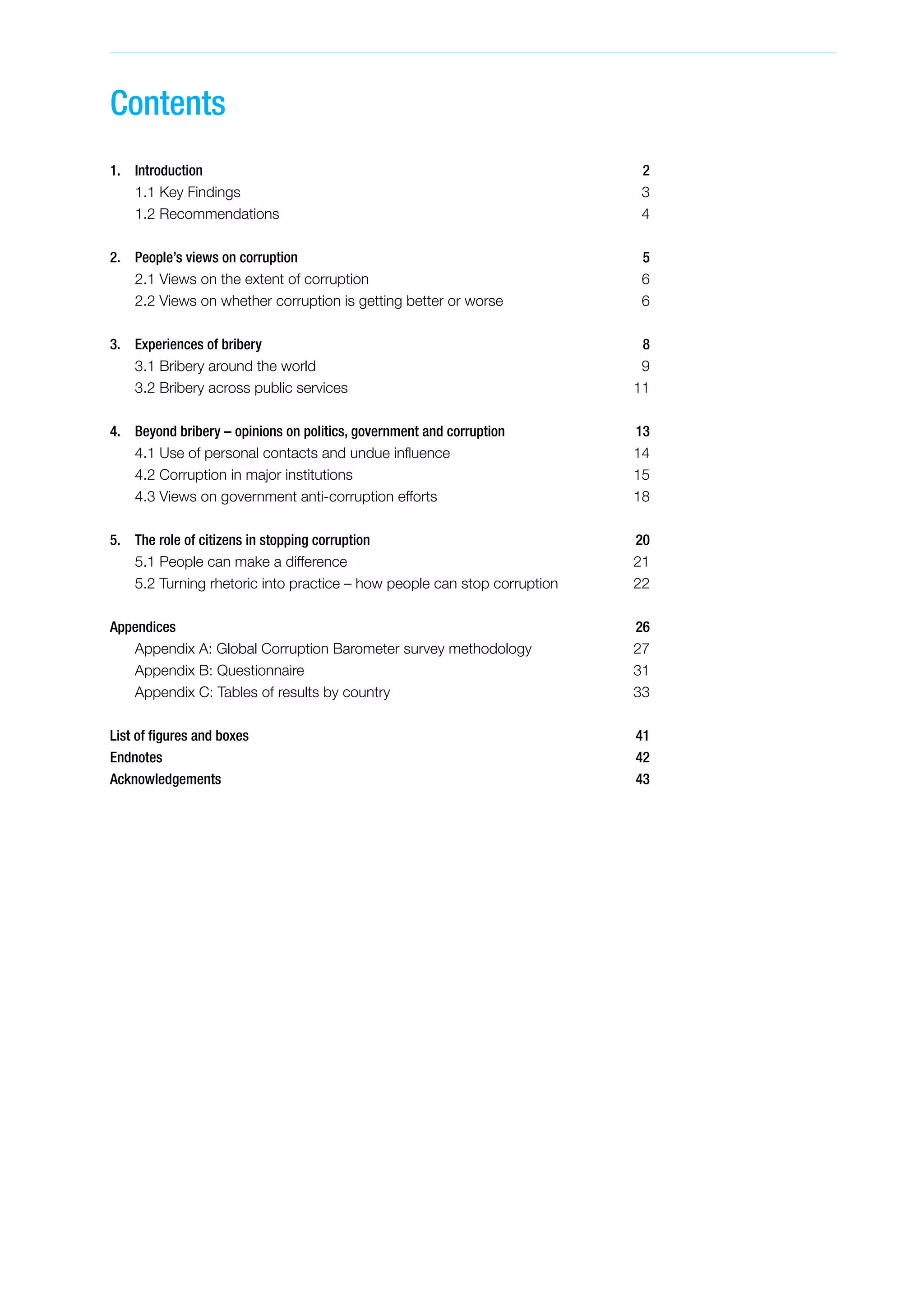 Contents
1.	Introduction 2
	 1.1 Key Findings 3
	 1.2 Recommendations 4
2. 	 People’s views on corruption 5
	 2.1 Views on the extent of corruption  6
	 2.2 Views on whether corruption is getting better or worse  6
3. 	 Experiences of bribery 8
	 3.1 Bribery around the world 9
	 3.2 Bribery across public services 11
4. 	 Beyond bribery – opinions on politics, government and corruption 13
	 4.1 Use of personal contacts and undue influence 14
	 4.2 Corruption in major institutions 15
	 4.3 Views on government anti-corruption efforts 18
5. 	 The role of citizens in stopping corruption 20
	 5.1 People can make a difference  21
	 5.2 Turning rhetoric into practice – how people can stop corruption 22
Appendices26
	 Appendix A: Global Corruption Barometer survey methodology  27
	 Appendix B: Questionnaire 31
	 Appendix C: Tables of results by country 33
List of figures and boxes  41
Endnotes42
Acknowledgements43
 
