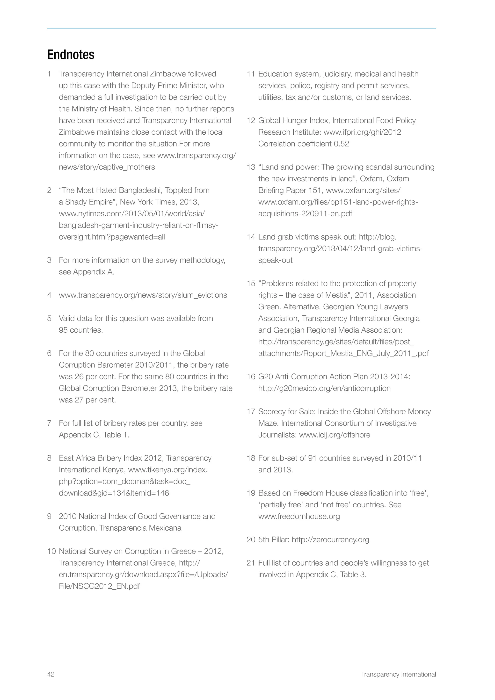 42 Transparency International
Endnotes
1	 Transparency International Zimbabwe followed
up this case with the Deputy Prime Minister, who
demanded a full investigation to be carried out by
the Ministry of Health. Since then, no further reports
have been received and Transparency International
Zimbabwe maintains close contact with the local
community to monitor the situation.For more
information on the case, see www.transparency.org/
news/story/captive_mothers
2	 “The Most Hated Bangladeshi, Toppled from
a Shady Empire”, New York Times, 2013,
www.nytimes.com/2013/05/01/world/asia/
bangladesh-garment-industry-reliant-on-flimsy-
oversight.html?pagewanted=all
3	 For more information on the survey methodology,
see Appendix A.
4	 www.transparency.org/news/story/slum_evictions
5	 Valid data for this question was available from
95 countries.
6	 For the 80 countries surveyed in the Global
Corruption Barometer 2010/2011, the bribery rate
was 26 per cent. For the same 80 countries in the
Global Corruption Barometer 2013, the bribery rate
was 27 per cent.
7	 For full list of bribery rates per country, see
Appendix C, Table 1.
8	 East Africa Bribery Index 2012, Transparency
International Kenya, www.tikenya.org/index.
php?option=com_docmantask=doc_
downloadgid=134Itemid=146
9	 2010 National Index of Good Governance and
Corruption, Transparencia Mexicana
10	National Survey on Corruption in Greece – 2012,
Transparency International Greece, http://
en.transparency.gr/download.aspx?file=/Uploads/
File/NSCG2012_EN.pdf
11	Education system, judiciary, medical and health
services, police, registry and permit services,
utilities, tax and/or customs, or land services.
12	Global Hunger Index, International Food Policy
Research Institute: www.ifpri.org/ghi/2012
Correlation coefficient 0.52
13	“Land and power: The growing scandal surrounding
the new investments in land”, Oxfam, Oxfam
Briefing Paper 151, www.oxfam.org/sites/
www.oxfam.org/files/bp151-land-power-rights-
acquisitions-220911-en.pdf
14	Land grab victims speak out: http://blog.
transparency.org/2013/04/12/land-grab-victims-
speak-out
15	Problems related to the protection of property
rights – the case of Mestia, 2011, Association
Green. Alternative, Georgian Young Lawyers
Association, Transparency International Georgia
and Georgian Regional Media Association:
http://transparency.ge/sites/default/files/post_
attachments/Report_Mestia_ENG_July_2011_.pdf
16	G20 Anti-Corruption Action Plan 2013-2014:
http://g20mexico.org/en/anticorruption
17	Secrecy for Sale: Inside the Global Offshore Money
Maze. International Consortium of Investigative
Journalists: www.icij.org/offshore
18	For sub-set of 91 countries surveyed in 2010/11
and 2013.
19	Based on Freedom House classification into ‘free’,
‘partially free’ and ‘not free’ countries. See
www.freedomhouse.org
20	5th Pillar: http://zerocurrency.org
21	Full list of countries and people’s willingness to get
involved in Appendix C, Table 3.
 