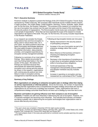 2013 Global Encryption Trends Study1
Ponemon Institute, February 2014

Part 1. Executive Summary
Ponemon Institute is pleased to present the findings of the 2013 Global Encryption Trends Study,
sponsored by Thales e-Security. We surveyed 4,802 individuals across multiple industry sectors
in eight countries - the United States, United Kingdom, Germany, France, Australia, Japan, Brazil
2
and, for the first time, the Russian Federation. The purpose of this research is to examine how
the use of encryption has evolved over the past nine years and the impact of this technology on
the security posture of organizations. The first encryption trends study was conducted in 2005 for
3
a US sample of respondents. Since then we have expanded the scope of the research to include
respondents in all regions of the world. This year, for the first time, the survey included respondents
in the Russian Federation.
In our research we consider the threats
organizations face and how encryption is
being used to reduce these risks. As in
prior years, we asked questions about the
types of encryption technologies deployed,
the most salient threats to sensitive and
confidential information, data protection
priorities, and budgeted expenditures for
encryption and key management activities.
Following is a summary of our most salient
findings. More details are provided for
each key finding listed below in the next
section of this paper. We believe the
findings are important because they
demonstrate the relationship between
encryption and a strong security posture.
As shown in this research, organizations
with a strong security posture are more
likely to invest in encryption and key
management to meet their security missions.

Following are big encryption trends over nine years:


Steady improvement in the security posture
of participating companies.



Increase in the use of encryption as part of an
enterprise strategy rather than a point
solution.



More influence at the business unit level in
choosing and deploying encryption
technologies.



Decrease in the importance of compliance as
a main driver to encryption adoption as focus
shifts to honoring privacy obligations.



Continued awareness of the key
management interoperability protocol (KMIP)
and adoption hardware security modules
(HSM).



Increase in spending on encryption and key
management as a percentage of the IT budget.

Summary of key findings:
More organizations are adopting an enterprise encryption plan or strategy rather than relying
on ad hoc requirements or informal policies. Since the first study, the number of respondents
reporting that their organizations have a comprehensive encryption strategy versus those who say their
organizations do not have such a strategy has increased. Today, organizations that have a
comprehensive strategy outnumber those that do not have such a strategy by more than two to one.
Business unit leaders are gaining influence over their company’s use of encryption
solutions. IT leaders are still most influential in determining the use of encryption. However, nonIT business managers are becoming more influential. This indicates that business unit leaders
are taking a greater role in determining the encryption technologies their organizations need to
ensure data security and privacy.

1

This year’s study was completed in December 2013 for eight country samples.
In the figures, countries are abbreviated as follows: Germany (DE), Japan (JP), United States (US), United
Kingdom (UK), Australia (AU), France (FR), Brazil (BZ) and Russia (RF).
3
The trend analysis shown in this study was performed on combined country samples spanning nine years
(since 2005).
2

Thales e-Security & Ponemon Institute© Research Report

Page 2

 