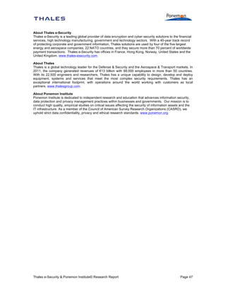 About Thales e-Security
Thales e-Security is a leading global provider of data encryption and cyber security solutions to the financial
services, high technology manufacturing, government and technology sectors. With a 40-year track record
of protecting corporate and government information, Thales solutions are used by four of the five largest
energy and aerospace companies, 22 NATO countries, and they secure more than 70 percent of worldwide
payment transactions. Thales e-Security has offices in France, Hong Kong, Norway, United States and the
United Kingdom. www.thales-esecurity.com.
About Thales
Thales is a global technology leader for the Defense & Security and the Aerospace & Transport markets. In
2011, the company generated revenues of €13 billion with 68,000 employees in more than 50 countries.
With its 22,500 engineers and researchers, Thales has a unique capability to design, develop and deploy
equipment, systems and services that meet the most complex security requirements. Thales has an
exceptional international footprint, with operations around the world working with customers as local
partners. www.thalesgroup.com.
About Ponemon Institute
Ponemon Institute is dedicated to independent research and education that advances information security,
data protection and privacy management practices within businesses and governments. Our mission is to
conduct high quality, empirical studies on critical issues affecting the security of information assets and the
IT infrastructure. As a member of the Council of American Survey Research Organizations (CASRO), we
uphold strict data confidentiality, privacy and ethical research standards. www.ponemon.org.

Thales e-Security & Ponemon Institute© Research Report

Page 47

 