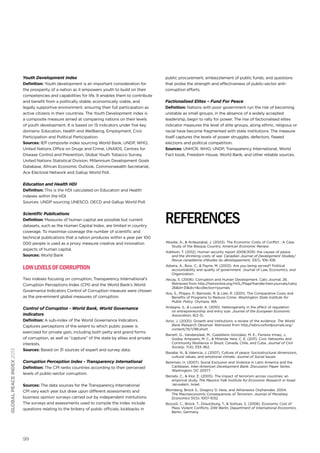 Youth Development Index
Definition: Youth development is an important consideration for
the prosperity of a nation as it empowers youth to build on their
competencies and capabilities for life. It enables them to contribute
and benefit from a politically stable, economically viable, and
legally supportive environment, ensuring their full participation as
active citizens in their countries. The Youth Development index is
a composite measure aimed at comparing nations on their levels
of youth development. It is based on 15 indicators under five key
domains: Education, Health and Wellbeing, Employment, Civic
Participation and Political Participation.
Sources: IEP composite index sourcing World Bank, UNDP, WHO,
United Nations Office on Drugs and Crime, UNAIDS, Centres for
Disease Control and Prevention, Global Youth Tobacco Survey,
United Nations Statistical Division, Millennium Development Goals
Database, African Economic Outlook, Commonwealth Secretariat,
Ace Electoral Network and Gallup World Poll.

public procurement, embezzlement of public funds, and questions
that probe the strength and effectiveness of public-sector anticorruption efforts.

Factionalised Elites – Fund For Peace
Definition: Nations with poor government run the risk of becoming
unstable as small groups, in the absence of a widely accepted
leadership, begin to rally for power. The rise of factionalised elites
indicator measures the level of elite groups, along ethnic, religious or
racial have become fragmented with state institutions. The measure
itself captures the levels of power struggles, defectors, flawed
elections and political competition.
Sources: UNHCR, WHO, UNDP, Transparency International, World
Fact book, Freedom House, World Bank, and other reliable sources.

Education and Health HDI
Definition: This is the HDI calculated on Education and Health
indexes within the HDI.
Sources: UNDP sourcing UNESCO, OECD and Gallup World Poll.

Scientific Publications
Definition: Measures of human capital are possible but current
datasets, such as the Human Capital Index, are limited in country
coverage. To maximise coverage the number of scientific and
technical publications that a nation produces within a year per 100
000 people is used as a proxy measure creative and innovation
aspects of human capital.
Sources: World Bank

references
Abadie, A., & Ardeazabal, J. (2003). The Economic Costs of Conflict : A Case
Study of the Basque Country. American Economic Review.
Addison, T. (2012). Human security report 2009/2010: the causes of peace
and the shrinking costs of war. Canadian Journal of Development Studies/
Revue canadienne d’études du développement, 33(1), 106–108.
Adsera, A., Boix, C., & Payne, M. (2003). Are you being served? Political
accountability and quality of government. Journal of Law, Economics, and
Organization.

Two indexes focusing on corruption, Transparency International’s
Corruption Perceptions Index (CPI) and the World Bank’s World
Governance Indicators Control of Corruption measure were chosen
as the pre-eminent global measures of corruption.

Akcay, S. (2006). Corruption and Human Development. Cato Journal, 26.
Retrieved from http:/
/heinonline.org/HOL/Page?handle=hein.journals/catoj
26&id=31&div=&collection=journals

Control of Corruption - World Bank, World Governance
Indicators

global peace index 2013

Low levels of corruption

Ardagna, S., & Lusardi, A. (2010). Heterogeneity in the effect of regulation
on entrepreneurship and entry size. Journal of the European Economic
Association, 8(2-3).

Definition: A sub-index of the World Governance Indicators.
Captures perceptions of the extent to which public power is
exercised for private gain, including both petty and grand forms
of corruption, as well as “capture” of the state by elites and private
interests.
Sources: Based on 31 sources of expert and survey data.

Aron, J. (2000). Growth and institutions: a review of the evidence. The World
Bank Research Observer. Retrieved from http:/
/wbro.oxfordjournals.org/
content/15/1/99.short

Corruption Perception Index - Transparency International

Berkman, H. (2007). Social Exclusion and Violence in Latin America and the
Caribbean. Inter-American Development Bank. Discussion Paper Series.
Washington, DC 20577.

Definition: The CPI ranks countries according to their perceived
levels of public-sector corruption.
Sources: The data sources for the Transparency International
CPI vary each year but draw upon different assessments and
business opinion surveys carried out by independent institutions.
The surveys and assessments used to compile the index include
questions relating to the bribery of public officials, kickbacks in

99

Aos, S., Phipps, P., Barnoski, R. & Lieb, R. (2001). The Comparative Costs and
Benefits of Programs to Reduce Crime. Washington State Institute for
Public Policy. Olympia, WA

Barrett, G., Vanderplaat, M., Castellano Gonzalez, M. E., Ferreira Irmao, J.,
Godoy Ampuero, M. C., & Miranda Vera, C. E. (2011). Civic Networks and
Community Resilience in Brazil, Canada, Chile, and Cuba. Journal of Civil
Society, 7(4), 333–362.
Basabe, N., & Valencia, J. (2007). Culture of peace: Sociostructural dimensions,
cultural values, and emotional climate. Journal of Social Issues.

Berrebi, C., & Klor, E. (2005). The impact of terrorism across countries: an
empirical study. The Maurice Falk Institute for Economic Research in Israel.
Jerusalem, Israel.
Blomberg, Brock S., Gregory D. Hess, and Athanasios Orphanides. 2004.
The Macroeconomic Consequences of Terrorism. Journal of Monetary
Economics 51(5): 1007-1032.
Bozzoli, C., Brück, T., Drautzburg, T., & Sottsas, S. (2008). Economic Cost of
Mass Violent Conflicts. DIW Berlin, Department of International Economics.
Berlin, Germany.

 
