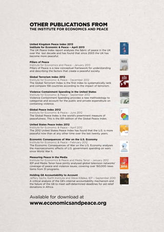 OTHER PUBLICATIONS FROM

THE INSTITUTE FOR ECONOMICS AND PEACE

United Kingdom Peace Index 2013
Institute for Economic & Peace – April 2013
The UK Peace Index report analyses the fabric of peace in the UK
over the last decade and has found that since 2003 the UK has
become more peaceful.
Pillars of Peace
Institute for Economics and Peace - January 2013
Pillars of Peace is a new conceptual framework for understanding
and describing the factors that create a peaceful society.
Global Terrorism Index 2012
Institute for Economic & Peace - December 2012
The Global Terrorism Index is the first index to systematically rank
and compare 158 countries according to the impact of terrorism.
Violence Containment Spending in the United States
Institute for Economic & Peace - September 2012
Violence Containment Spending provides a new methodology to
categorise and account for the public and private expenditure on
containing violence.
Global Peace Index 2012
Institute for Economic & Peace - June 2012
The Global Peace Index is the world’s preeminent measure of
peacefulness. This is the 6th edition of the Global Peace Index.
United States Peace Index 2012
Institute for Economic & Peace - April 2012
The 2012 United States Peace Index has found that the U.S. is more
peaceful now than at any other time over the last twenty years.
Economic Consequences of War on the U.S. Economy
Institute for Economic & Peace - February 2012
The Economic Consequences of War on the U.S. Economy analyses
the macroeconomic effects of U.S. government spending on wars
since World War II.
Measuring Peace in the Media
Institute for Economics & Peace and Media Tenor - January 2012
IEP and Media Tenor have jointly analysed global television networks’
coverage of peace and violence issues; covering over 160,000 news
items from 31 programs.
Holding G8 Accountability to Account
Jeffery Sachs, Earth Institute and Steve Killelea, IEP – September 2010
A critical analysis of the G8’s internal accountability mechanism and
the failure of the G8 to meet self-determined deadlines for aid relief
donations in Africa.

Available for download at

www.economicsandpeace.org

 
