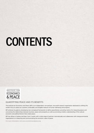 contents

QUANTIFYING PEACE AND ITS BENEFITS
The Institute for Economics and Peace (IEP) is an independent, non-partisan, non-profit research organisation dedicated to shifting the
world’s focus to peace as a positive, achievable, and tangible measure of human well-being and progress.
IEP achieves its goals by developing new conceptual frameworks to define peacefulness; providing metrics for measuring peace; and
uncovering the relationships between business, peace and prosperity as well as promoting a better understanding of the cultural,
economic and political factors that create peace.
IEP has offices in Sydney and New York. It works with a wide range of partners internationally and collaborates with intergovernmental
organisations on measuring and communicating the economic value of peace.
For more information visit www.economicsandpeace.org

 