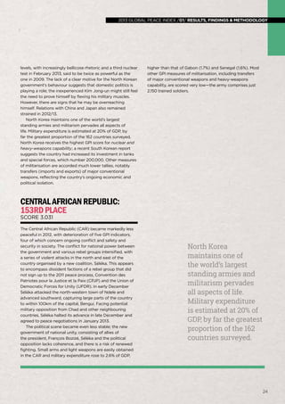 2013 global peace index
global peace index 2013 /01/ results, findings & methodology

levels, with increasingly bellicose rhetoric and a third nuclear
test in February 2013, said to be twice as powerful as the
one in 2009. The lack of a clear motive for the North Korean
government’s behaviour suggests that domestic politics is
playing a role; the inexperienced Kim Jong-un might still feel
the need to prove himself by flexing his military muscles.
However, there are signs that he may be overreaching
himself. Relations with China and Japan also remained
strained in 2012/13.
North Korea maintains one of the world’s largest
standing armies and militarism pervades all aspects of
life. Military expenditure is estimated at 20% of GDP, by
far the greatest proportion of the 162 countries surveyed.
North Korea receives the highest GPI score for nuclear and
heavy-weapons capability; a recent South Korean report
suggests the country had increased its investment in tanks
and special forces, which number 200,000. Other measures
of militarisation are accorded much lower tallies, notably
transfers (imports and exports) of major conventional
weapons, reflecting the country’s ongoing economic and
political isolation.

higher than that of Gabon (1.7%) and Senegal (1.6%). Most
other GPI measures of militarisation, including transfers
of major conventional weapons and heavy-weapons
capability, are scored very low—the army comprises just
2,150 trained soldiers.

Central African Republic:
153rd place
Score 3.031

The Central African Republic (CAR) became markedly less
peaceful in 2012, with deterioration of five GPI indicators,
four of which concern ongoing conflict and safety and
security in society. The conflict for national power between
the government and various rebel groups intensified, with
a series of violent attacks in the north and east of the
country organised by a new coalition, Séléka. This appears
to encompass dissident factions of a rebel group that did
not sign up to the 2011 peace process, Convention des
Patriotes pour la Justice et la Paix (CPJP) and the Union of
Democratic Forces for Unity (UFDR). In early December
Séléka attacked the north-western town of Ndele and
advanced southward, capturing large parts of the country
to within 100km of the capital, Bengui. Facing potential
military opposition from Chad and other neighbouring
countries, Séléka halted its advance in late December and
agreed to peace negotiations in January 2013.
The political scene became even less stable; the new
government of national unity, consisting of allies of
the president, François Bozizé, Séléka and the political
opposition lacks coherence, and there is a risk of renewed
fighting. Small arms and light weapons are easily obtained
in the CAR and military expenditure rose to 2.6% of GDP,

North Korea
maintains one of
the world’s largest
standing armies and
militarism pervades
all aspects of life.
Military expenditure
is estimated at 20% of
GDP, by far the greatest
proportion of the 162
countries surveyed.

24

 