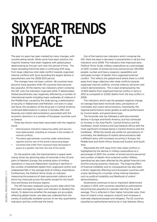 six year trends
in peace
The past six years has been marked by many changes, with
countervailing trends. While some have been positive, the
majority however have been negative with global peace
deteriorating by five per cent over this period of time. The
major prevailing trend has been a continuing shift away
from large collective inter-state conflict towards organised
internal conflicts with Syria recording the largest decline in
peacefulness over the 2008-2013 period.
The changes have not been uniform. 48 countries have
become more peaceful while 110 countries have become
less peaceful. Of the twenty two indicators which comprise
the GPI, only five indicators improved while 17 deteriorated.
Global peacefulness was negatively affected by a number of
international events including major outbreaks of violence in
the Middle-East, caused by the Arab spring; a deterioration
of security in Afghanistan and Pakistan; civil wars in Libya
and Syria; the escalation of the drug war in Central America;
continued deteriorations in peace in Somalia, DRC and
Rwanda and violent demonstrations associated with the
economic downturn in a number of European countries such
as Greece.
Three key factors have been associated with the negative
trend:
•	

•	

global peace index 2013

•	

Internal peace indicators measuring safety and security
have deteriorated, including an increase in the number of
internal conflicts.
The peace gap between countries under authoritarian
regimes and the rest of the world is becoming larger.
Countries that suffer from recession have decreased in
peace at a greater rate than the rest of the world.

On the positive side, the improvements in peace were
mainly driven by declining rates of homicide in the US and
parts of Western Europe, the winding down of military
operations in Iraq and Afghanistan resulting in declines in
the number of battlefield deaths from organised conflict and
widespread falls in the average level of military expenditure.
Furthermore, the Political Terror Scale, an indicator
measuring the presence of state sponsored violence and
terror has improved across the world, except for the South
Asia and Russia and Eurasia regions.
The GPI has been analysed using country data which has
then been averaged by region and indicator to develop the
trends. To determine whether the averages are accurately
reflecting global trends, raw data was collected from the
variety of publically available sources on ten key quantitative
indicators and has confirmed the trend.

31

Out of the twenty-two indicators which comprise the
GPI, there has been a decrease in peacefulness in all but five
indicators since 2008. The indicators that improved were
Political Terror Scale, military expenditure as a percentage
of GDP, number of armed services personnel per 100,000
people, nuclear and heavy weapons capabilities and
estimated number of deaths from organised external
conflict. This reflects the global trend where there is a shift
away from large collective inter-state conflicts towards
organised internal conflicts, criminal violence, terrorism and
violent demonstrations. This is best emphasised by the
72,900 deaths from organised internal conflict in Syria in
2012 as compared to 12,050 deaths from the Iraq conflict in
2008.
The indicators which saw the greatest negative change
on average have been homicide rates, perceptions of
criminality and violent demonstrations. Importantly, the
regional performance varies greatly as well as performance
by income levels, and governance type.
The homicide rate has followed a well-documented
decline in Europe and North America, but has continued
to increase in the Asia-Pacific, Central America and the
Caribbean, South America and Sub-Saharan Africa with the
most significant increases being in Central America and the
Caribbean. While the trends are similar for perceptions of
criminality, the likelihood of violent demonstrations tells
a different story, with increases occurring in Europe, the
Middle East and North Africa, Russia and Eurasia1 and South
Asia.
Meanwhile the shift away from inter-state conflicts is
highlighted by the decline in military expenditure as a
percentage of GDP, the number of armed service personnel
and number of deaths from external conflict. Military
spending has also been affected by the global financial crisis
and the ensuing austerity measures. The lingering effect
of financial instability and its consequences has also been
a factor negatively affecting some European countries with
scores declining for a number of key internal indicators
such as political instability and likelihood of violent
demonstrations.
Governance continues to be an important determinant
of peace in 2013, with countries classified as authoritarian
becoming less peaceful at a greater rate than the world
average. This is reflected in their higher homicide rates, their
level of violent crime, weapons imports and increases in
internally displaced people and refugees. The 52 countries
classified as authoritarian tend to be in Sub-Saharan Africa,

 