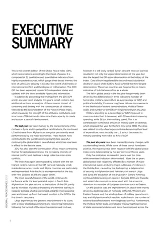 executive
summary
This is the seventh edition of the Global Peace Index (GPI),
which ranks nations according to their level of peace. It is
composed of 22 qualitative and quantitative indicators from
highly respected sources, which gauge three broad themes: the
level of safety and security in society; the extent of domestic or
international conflict; and the degree of militarisation. The 2013
GPI has been expanded to rank 162 independent states and
updated with the latest available figures and information.
In addition to presenting the findings from the 2013 GPI
and its six-year trend analysis, this year’s report contains two
additional sections; an analysis of the economic impact of
containing and dealing with the consequences of violence,
followed by the second edition of the Positive Peace Index,
which measures the strength of the attitudes, institutions, and
structures of 126 nations to determine their capacity to create
and sustain a peaceful environment.

global peace index 2013

The last year has been marked by the rising intensity of the
civil war in Syria and its geopolitical ramifications, the continued
US withdrawal from Afghanistan alongside persistently weak
performances by the major economies. These factors have
contributed to the world becoming slightly less peaceful
continuing the global slide in peacefulness which has now been
in effect for the last six years.
2012 has also seen the continuation of two major contrasting
themes for global peacefulness; the increasing intensity of
internal conflict and declines in large collective inter-state
conflicts.
The index has again been topped by Iceland with the ten
highest ranking nations in the GPI being all relatively small,
stable democracies. Nordic and Alpine countries are particularly
well represented. Asia-Pacific is also represented at the top,
with New Zealand at 3rd and Japan at 6th.
The most peaceful region of the world continues to
be Europe while the least peaceful region is South Asia.
Afghanistan this year returns to the bottom of the GPI, partly
due to increases in political instability and terrorist activity. It
replaces Somalia which experienced a slightly more peaceful
year and moved up from the lowest position in the GPI for the
first time in two years.
Libya experienced the greatest improvement in its score,
with a newly elected government and recovering institutions
following the turmoil of the recent revolution and civil war,

1

however it is still lowly ranked. Syria’s descent into civil war has
resulted in not only the largest deterioration of the year, but
also the largest the GPI-score deterioration in the history of the
Index. Cote d’Ivoire registered the second-most substantial
decline in peace while Burkina Faso suffered the third-largest
deterioration. These two countries are however by no means
indicative of Sub-Saharan Africa as a whole.
The fall in global peace in the last year has primarily been
driven by the deterioration in three indicators: number of
homicides, military expenditure as a percentage of GDP, and
political instability. Counteracting these falls are improvements
in the likelihood of violent demonstrations, Political Terror
Scale, and number of armed service personnel per 100,000.
Military spending as a percentage of GDP increased in
more countries than it decreased with 59 countries increasing
spending, while 36 cut their military spend. This is in
contradiction to the total amount of money spent on defence,
which dropped this year for the first time since 1998. The drop
was related to only a few large countries decreasing their level
of expenditure, most notably the U.S. which decreased its
military spending from 4.6% to 4.1% of GDP.
The past six years have been marked by many changes, with
countervailing trends. While some of these trends have been
positive, the majority have been negative with the global peace
index score deteriorating by five per cent over the six years.
Only five indicators increased in peace over this time
while seventeen indicators deteriorated. Over the six years
global peace was negatively affected by a number of major
international events including major outbreaks of violence in
the Middle-East, caused by the Arab spring; a deterioration
of security in Afghanistan and Pakistan; civil wars in Libya
and Syria; the escalation of the drug war in Central America;
continued deteriorations in peace in Somalia, DRC and Rwanda
and violent demonstrations associated with the economic
downturn in a number of European countries such as Greece.
On the positive side, the improvements in peace were mainly
driven by declining rates of homicide in the US, Western and
Eastern Europe, and the winding down of military operations in
Iraq and Afghanistan which resulted in declines in the number of
external battlefield deaths from organised conflict. Furthermore,
the Political Terror Scale, an indicator measuring the presence
of state sponsored violence and terror has improved across the

 