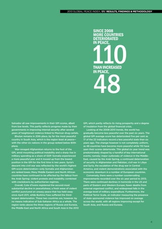 2013 global peace index
global peace index 2013 /01/ results, findings & methodology

since 2008
More countries
deteriorated
in peace,

110
48
than increased
in peace,

Salvador all saw improvements in their GPI scores, albeit
from low levels. This partly reflects progress made by their
governments in improving internal security after several
years of heightened violence linked to Mexican drug cartels.
Bhutan remains in 20th place, by far the most peaceful
country in South Asia, which is the region least at peace—
with the other six nations in the group ranked below 80th
place.
War-ravaged Afghanistan returns to the foot of the
GPI, amid mounting political instability and a sharp rise in
military spending as a share of GDP. Somalia experienced
a more peaceful year and it moved up from the lowest
position in the GPI for the first time in two years. Syria’s
descent into civil war was reflected by the world’s highest
GPI-score deterioration—only Somalia and Afghanistan
are ranked lower. Many Middle Eastern and North African
countries have continued to be affected by the fallout from
the Arab Spring: violent protests and instability combined
with crackdowns by authoritarian regimes.
Overall, Cote d’Ivoire registered the second-most
substantial decline in peacefulness; a fresh wave of violent
conflict punctured an uneasy peace that has held sway
since April 2011, while Burkina Faso suffered the thirdlargest deterioration. These two countries are, however, by
no means indicative of Sub-Saharan Africa as a whole. The
region ranks above the three regions of Russia and Eurasia,
the Middle East and North Africa and South Asia in the 2013

GPI, which partly reflects its rising prosperity and a degree
of insulation from the global financial crisis.
Looking at the 2008-2013 trends, the world has
gradually become less peaceful over the past six years. The
global GPI average score has deteriorated five per cent as
17 of the 22 indicators record a less peaceful state than six
years ago. The change however is not completely uniform,
as 48 countries have become more peaceful while 110 have
seen their scores deteriorate. This global six year trend was
predominately shaped by a handful of key international
events; namely; major outbreaks of violence in the MiddleEast, caused by the Arab Spring, a continued deterioration
of security in Afghanistan and Pakistan, civil war in Libya
and Syria, the escalation of the drug war in Central
America, and violent demonstrations associated with the
economic downturn in a number of European countries.
Conversely, there were a number countervailing
improvements recorded over the six year period to 2013.
There were continued declines in homicide in the US and
parts of Eastern and Western Europe; fewer deaths from
external organised conflict, and widespread falls in the
average level of military expenditure. Furthermore, the
Political Terror Scale, an indicator measuring the presence
of state sponsored violence has improved on average
across the world, with all regions improving except for
South Asia, and Russia and Eurasia.

4

 