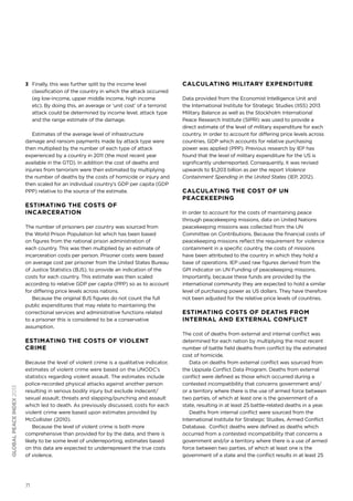 3 	 Finally, this was further split by the income level
classification of the country in which the attack occurred
(eg low-income, upper middle income, high income
etc). By doing this, an average or ‘unit cost’ of a terrorist
attack could be determined by income level, attack type
and the range estimate of the damage.
Estimates of the average level of infrastructure
damage and ransom payments made by attack type were
then multiplied by the number of each type of attack
experienced by a country in 2011 (the most recent year
available in the GTD). In addition the cost of deaths and
injuries from terrorism were then estimated by multiplying
the number of deaths by the costs of homicide or injury and
then scaled for an individual country’s GDP per capita (GDP
PPP) relative to the source of the estimate.

Estimating the costs of
incarceration
The number of prisoners per country was sourced from
the World Prison Population list which has been based
on figures from the national prison administration of
each country. This was then multiplied by an estimate of
incarceration costs per person. Prisoner costs were based
on average cost per prisoner from the United States Bureau
of Justice Statistics (BJS), to provide an indication of the
costs for each country. This estimate was then scaled
according to relative GDP per capita (PPP) so as to account
for differing price levels across nations.
Because the original BJS figures do not count the full
public expenditures that may relate to maintaining the
correctional services and administrative functions related
to a prisoner this is considered to be a conservative
assumption.

global peace index 2013

Estimating the costs of violent
crime
Because the level of violent crime is a qualitative indicator,
estimates of violent crime were based on the UNODC’s
statistics regarding violent assault. The estimates include
police-recorded physical attacks against another person
resulting in serious bodily injury but exclude indecent/
sexual assault; threats and slapping/punching and assault
which led to death. As previously discussed, costs for each
violent crime were based upon estimates provided by
McCollister (2010).
Because the level of violent crime is both more
comprehensive than provided for by the data, and there is
likely to be some level of underreporting, estimates based
on this data are expected to underrepresent the true costs
of violence.

71

Calculating military expenditure
Data provided from the Economist Intelligence Unit and
the International Institute for Strategic Studies (IISS) 2013
Military Balance as well as the Stockholm International
Peace Research Institute (SIPRI) was used to provide a
direct estimate of the level of military expenditure for each
country. In order to account for differing price levels across
countries, GDP which accounts for relative purchasing
power was applied (PPP). Previous research by IEP has
found that the level of military expenditure for the US is
significantly underreported. Consequently, it was revised
upwards to $1,203 billion as per the report Violence
Containment Spending in the United States (IEP, 2012).

Calculating the cost of UN
Peacekeeping
In order to account for the costs of maintaining peace
through peacekeeping missions, data on United Nations
peacekeeping missions was collected from the UN
Committee on Contributions. Because the financial costs of
peacekeeping missions reflect the requirement for violence
containment in a specific country, the costs of missions
have been attributed to the country in which they hold a
base of operations. IEP used raw figures derived from the
GPI indicator on UN Funding of peacekeeping missions.
Importantly, because these funds are provided by the
international community they are expected to hold a similar
level of purchasing power as US dollars. They have therefore
not been adjusted for the relative price levels of countries.

Estimating costs of deaths from
internal and external conflict
The cost of deaths from external and internal conflict was
determined for each nation by multiplying the most recent
number of battle field deaths from conflict by the estimated
cost of homicide.
Data on deaths from external conflict was sourced from
the Uppsala Conflict Data Program. Deaths from external
conflict were defined as those which occurred during a
contested incompatibility that concerns government and/
or a territory where there is the use of armed force between
two parties, of which at least one is the government of a
state, resulting in at least 25 battle-related deaths in a year.
Deaths from internal conflict were sourced from the
International Institute for Strategic Studies, Armed Conflict
Database. Conflict deaths were defined as deaths which
occurred from a contested incompatibility that concerns a
government and/or a territory where there is a use of armed
force between two parties, of which at least one is the
government of a state and the conflict results in at least 25

 