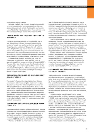 global peace index 2013 /02/ GLOBAL COST OF CONTAINING VIOLENCE

battle-related deaths in a year.
Although it is likely that the costs of deaths from conflict
vary, homicide estimates were considered to be the most
representative estimate of both the intangible and tangible
costs of death. For individual countries, these estimates were
then scaled according to relative GDP per capita (PPP).

Calculating the cost of the fear of
violence
In order to provide an estimate of the intangible cost of
fear, Gallup World Poll data were used to estimate the
number of people who are fearful of crime. Specifically,
the poll question used asked “Do you feel safe walking
alone at night in the city or area where you live?” When a
person answered ‘No’, they were considered to be at fear
from violence. The proportion who answered ‘No’ was then
multiplied by a nation’s population to determine the number
of people who could be considered to be fearful of crime.
A review of the literature suggested that in the UK
the average annual costs of being fearful of crime is
approximately £19.50 per person (Dolan & Peasgood, 2007).
The cost of the fear of violence was therefore estimated by
multiplying the number of people fearful of a crime by the
annual cost of being fearful. Where necessary, the estimates
of the cost of fear were scaled according to a country’s
relative GDP per capita (PPP).

Estimating the cost of displacement
and refugees
The costs of refugees, internally displaced and stateless
persons were determined using the most recent budget
allocations of the United Nations High Commissioner for
Refugees (UNHCR) for individual countries. Because the
UNHCR is the UN agency mandated to support and protect
the displaced, their budgetary allocations are expected to
proxy the level of financial support required to respond to
displacement. Importantly, because these allocations are not
likely to encompass all costs associated with refugees, such
as contributions by the state, they are also expected to be
relatively conservative.

Estimating loss of production from
conflict
For those countries currently experiencing conflict, the cost
in terms of lost output was estimated by applying estimates
of the impact of war to the GDP of countries currently in
conflict. A review from the literature suggested that the
immediate impact of conflict was between two and eight
per cent of GDP (Collier & Hoeffler, 1998; Hess, 2003).
The issue of ‘double counting’ was also addressed.

Specifically, because many studies of reductions take a
top-down approach to estimating the impact of conflict on
GDP, there is a possibility that their estimates will also count
costs we have estimated individually, such as the costs of
violence or fear. Although the risk of this was considered
low due to the methodology employed by the chosen study
being sufficiently detailed to account for this, a conservative
estimate of conflict’s loss was used to reduce the impact of
any double counting.
Specifically, it was decided to use 2 per cent, as this
represented the most conservative assumption and was
considered to minimise the chances of overestimating the
costs of conflict. This choice also appeared to be confirmed
by recent research on ‘Arab Spring’ countries, where the
reduction of GDP was 2 per cent on average (Middlebrook,
Hajaj, Miller, Stellman, Stewart, Bennamour, Ahmed, 2011).
Conflict-affected states were identified from the Uppsala
Conflict Data Program, which identified 22 countries
currently in conflict as of 2012. In total these countries
represent a GDP (PPP) of $4 trillion. The total cost of
conflict was therefore estimated as being $82 billion for
these countries. Individual estimates of being in conflict
were therefore determined by multiplying a country
currently in conflict’s GDP (PPP) by 2 per cent.

Estimating the cost of private
security guards
The current number of internal security officers was
estimated using collated estimates from the 2011 edition
of the Small Arms Survey (GIIDS, 2011). Data was available
for 68 countries. Because estimates often were not current
they were inflated by multiplying the growth in internal
security personnel since the original estimate, with the ratio
of private security to internal security at the time of the
estimate. Essentially, this assumes that the ratio of private
security personnel would grow at the same rate as internal
security.
To determine the overall financial cost of private
security the number of officers were then multiplied by
$49,500, which represents a high estimate of the starting
salaries for internal security officers in the US, from the US
Bureau of Justice Statistics. The upper starting salary was
used to account for the other costs not reflected in the
starting salary (such as overheads). This is also considered
a relatively conservative assumption given that this
represents a little under 40 per cent of the assumed cost
of a government employed internal security officer. Where
necessary, these unit costs were then scaled according to
relative GDP per capita (PPP) to proxy differences in living
standards and prices in individual countries
Where estimates on the level of private security were
not available, no cost was attributed to this country. Again,

72

 