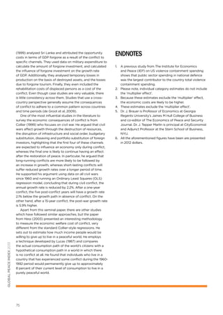 global peace index 2013

(1999) analysed Sri Lanka and attributed the opportunity
costs in terms of GDP forgone as a result of the conflict to
specific channels. They used data on military expenditure to
calculate the amount of forgone investment, and calculated
the influence of forgone investment on the growth rate
of GDP. Additionally, they analysed temporary losses in
production on the basis of destroyed assets, and the losses
due to forgone tourism. Finally, they even included the
rehabilitation costs of displaced persons as a cost of the
conflict. Even though case studies are very valuable, there
is little consistency across them. Studies that use a crosscountry perspective generally assume the consequences
of conflict to adhere to a common pattern across countries
and time periods (de Groot et al, 2009).
One of the most influential studies in the literature to
survey the economic consequences of conflict is from
Collier (1999) who focuses on civil war. He argued that civil
wars affect growth through the destruction of resources,
the disruption of infrastructure and social order, budgetary
substitution, dissaving and portfolio substitution of foreign
investors, highlighting that the first four of these channels
are expected to influence an economy only during conflict,
whereas the final one is likely to continue having an effect
after the restoration of peace. In particular, he argued that
long-running conflicts are more likely to be followed by
an increase in growth, whereas short-lasting conflicts will
suffer reduced growth rates over a longer period of time.
He supported his argument using data on all civil wars
since 1960 and running an Ordinary Least Squares (OLS)
regression model, concluding that during civil conflict, the
annual growth rate is reduced by 2.2%. After a one-year
conflict, the five post-conflict years will have a growth rate
2.1% below the growth path in absence of conflict. On the
other hand, after a 15-year conflict, the post-war growth rate
is 5.9% higher.
Apart from this seminal paper, there are other studies
which have followed similar approaches, but the paper
from Hess (2003) presented an interesting methodology
to measure the economic welfare cost of conflict, very
different from the standard Collier-style regressions. He
sets out to estimate how much income people would be
willing to give up to live in a peaceful world. He employs
a technique developed by Lucas (1987) and compares
the actual consumption path of the world’s citizens with a
hypothetical consumption path in a world in which there
is no conflict at all. He found that individuals who live in a
country that has experienced some conﬂict during the 19601992 period would permanently give up to approximately
8 percent of their current level of consumption to live in a
purely peaceful world.

75

endnotes
1.	 A previous study from The Institute for Economics
and Peace (IEP) on US violence containment spending
shows that public sector spending in national defence
was the largest contributor to the country total violence
containment spending.
2.	 Please note, individual category estimates do not include
the ‘multiplier effect’.
3.	 Because these estimates exclude the ‘multiplier’ effect,
the economic costs are likely to be higher.
4.	 These estimates exclude the ‘multiplier effect’.
5.	 Dr. J. Brauer is Professor of Economics at Georgia
Regents University’s James M Hull College of Business
and co-editor of The Economics of Peace and Security
Journal. Dr. J. Tepper Marlin is principal at CityEconomist
and Adjunct Professor at the Stern School of Business,
NYU.
6.	 All the aforementioned figures have been are presented
in 2012 dollars.

 