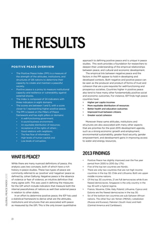 the results
Positive peace overview
•	

•	

•	
•	
•	

The Positive Peace Index (PPI) is a measure of
the strength of the attitudes, institutions, and
structures of 126 nations to determine their
capacity to create and maintain a peaceful
society.
Positive peace is a proxy to measure institutional
capacity and resilience or vulnerability against
external shocks.
The index is composed of 24 indicators with
three indicators in eight domains
The scores are between 1 and 5, with a score
closer to 1 representing higher positive peace.
The PPI is based on the Pillars of Peace
framework and has eight pillars or domains:
•	
•	
•	
•	
•	
•	
•	
•	

A well-functioning government;
A sound business environment;
An equitable distribution of resources;
Acceptance of the rights of others ;
Good relations with neighbors;
The free flow of information;
High levels of human capital; and
Low levels of corruption.

global peace index 2013

what is peace?
While there are many nuanced definitions of peace, this
analysis uses two concepts, both of which have a rich
history in peace studies. These two types of peace are
commonly referred to as ‘positive’ and ‘negative’ peace as
defined by Johan Galtung. Negative peace is the absence
of violence or fear of violence, an intuitive definition that
many agree with. This was used in defining the measures
for the GPI which include indicators that measure both the
internal peacefulness of nations as well their external peace
in relation to other states.
In an effort to determine positive peace, the IEP has used
a statistical framework to derive what are the attitudes,
institutions and structures that are associated with peace
as measured by the GPI. This is the only known quantitative

81

approach to defining positive peace and is unique in peace
studies. This work provides a foundation for researchers to
deepen their understanding of the empirical relationships
between peace, and cultural and economic development.
The empirical link between negative peace and the
factors in the PPI appear to hold in developing and
developed contexts. Both negative and positive peace can
be seen as the producer and product of forms of trust and
cohesion that are a pre-requisite for well-functioning and
prosperous societies. Countries higher in positive peace
also tend to have many other fundamentally positive social
and economic outcomes. For instance, IEP finds high peace
countries have:
•	
•	
•	
•	
•	

Higher per capita incomes
More equitable distribution of resources
Better health and education outcomes
Improved trust between citizens
Greater social cohesion

Moreover these same attitudes, institutions and
structures are also associated with many other aspects
that are priorities for the post-2015 development agenda,
such as a strong economic growth and employment,
environmental sustainability, greater food security, gender
empowerment, and development gains in improving access
to water and energy resources.
 

2013 Findings
•	
•	
•	

•	

•	
•	

Positive Peace has slightly improved over the five year
period from 2005 to 2010 (by 1.7%).
Five of the top ten countries are Nordic.
There are only two countries that are not high income
countries in the top 30; Chile and Lithuania. Both are upper
middle income nations.
Of the top 30 countries, 21 are full democracies while 8 are
flawed democracies. Singapore is the only country in the
top 30 with a hybrid regime.
France, Slovenia, Chile, Italy, Poland, Lithuania, Cyprus and
Estonia are the flawed democracies in the top 30.
Six of the bottom ten countries are sub-Saharan African
nations. The other four are Yemen (MENA), Uzbekistan
(Russia and Eurasia), Pakistan (South Asia) and Haiti
(Central America and Caribbean).

 
